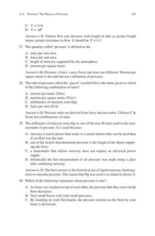 281
C. V ∝1/η
D. V P
∝ ∆
Answer is B: Volume flow rate decrease with length of tube as greater length
means greater resistance to flow. It should be V l
∝1/
27. The quantity called ‘pressure’ is defined as the
A. mass per unit area.
B. force per unit area.
C. height of mercury supported by the atmosphere.
D. newton per square metre.
Answer is B: Pressure = force ÷ area. Force and mass are different. Newton per
square metre is the unit but not a definition of pressure.
28. The unit of pressure called the ‘pascal’ (symbol Pa) is the name given to which
of the following combination of units?
A. newton per metre (N/m).
B. newton per square metre (N/m2
).
C. millimetres of mercury (mm Hg).
D. force per area (F/A).
Answer is B: Pressure units are derived from force and area units. Choices C 
D are not combinations of units.
29. The millimetre of mercury (mm Hg) is one of the non-SI units used in the mea-
surement of pressure. It is used because:
A. mercury is much denser than water so a much shorter tube can be used than
if cm H2O was the unit.
B. one of the factors that determine pressure is the length of the object supply-
ing the force.
C. a manometer that utilises mercury does not require an electrical power
supply.
D. historically the first measurement of air pressure was made using a glass
tube containing mercury.
Answer is D: The best answer is the historical use of liquid mercury (hydrogy-
rum) to measure pressure. The reason that Hg was used is as stated in choice A.
30. Which of the following statements about pressure is true?
A. As boxes are stacked on top of each other, the pressure that they exert on the
floor decreases.
B. Very small forces will exert small pressures.
C. By standing on wide flat boards, the pressure exerted on the floor by your
body is decreased.
12.4 Pressure: The Physics of Pressure
ERRNVPHGLFRVRUJ
 