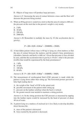 282
D. Objects of large mass will produce large pressures.
Answer is C: Increasing the area of contact between a mass and the floor will
decrease the pressure being exerted.
31. When an 80 kg person is seated on a stool so that the area of contact is 400 cm2
,
the pressure on the stool due to the person’s weight is very nearly
A. 2 kPa
B. 20 kPa
C. 200 kPa
D. 2000 kPa
Answer is B: Remember to multiply the mass by 10 (the acceleration due to
gravity).
P N m Pa kPa
= × ÷ = =
( ) .
80 10 0 04 20000 20
2
32. A bed-ridden patient (whose mass is 60 kg) is lying on a firm mattress so that
the area of contact between the mattress and the patient’s bony prominences
(shoulders, buttocks and heels) is 600 cm2
. Given that pressure is force divided
by area, and that the acceleration due to gravity is 10 m/s2
, what is the pressure
(in kPa) that would be experienced by the bony prominences?
A. 1 kPa
B. 10 kPa
C. 100 kPa
D. 60 kPa
Answer is B: P N m Pa kPa
= × ÷ = =
( ) .
60 10 0 06 10000 10
2
33. The measurement of cerebrospinal fluid (CSF) pressure is made while the
patient is lying down rather than sitting up. The horizontal posture prevents a
false high reading due to
A. the weight of the ‘head’ of CSF in the spinal cord.
B. possible movement of the patient while sitting up.
C. pressure on the lumbar vertebrae when the back is vertical.
D. the greater muscle tone needed to maintain a sitting position.
Answer is A: In the sitting position the CSF pressure as measured by tapping
into the lumbar region would be increased by the head of pressure of about
40 cm of water.
34. A patient lying on a mattress of enclosed air is less likely to develop decubitis
ulcers because the:
A. mass of the patient is decreased.
B. force exerted by the patient is decreased.
12 Cardiovascular System
ERRNVPHGLFRVRUJ
 