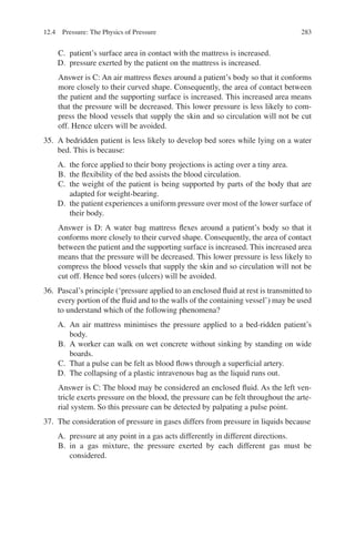 283
C. patient’s surface area in contact with the mattress is increased.
D. pressure exerted by the patient on the mattress is increased.
Answer is C: An air mattress flexes around a patient’s body so that it conforms
more closely to their curved shape. Consequently, the area of contact between
the patient and the supporting surface is increased. This increased area means
that the pressure will be decreased. This lower pressure is less likely to com-
press the blood vessels that supply the skin and so circulation will not be cut
off. Hence ulcers will be avoided.
35. A bedridden patient is less likely to develop bed sores while lying on a water
bed. This is because:
A. the force applied to their bony projections is acting over a tiny area.
B. the flexibility of the bed assists the blood circulation.
C. the weight of the patient is being supported by parts of the body that are
adapted for weight-bearing.
D. the patient experiences a uniform pressure over most of the lower surface of
their body.
Answer is D: A water bag mattress flexes around a patient’s body so that it
conforms more closely to their curved shape. Consequently, the area of contact
between the patient and the supporting surface is increased. This increased area
means that the pressure will be decreased. This lower pressure is less likely to
compress the blood vessels that supply the skin and so circulation will not be
cut off. Hence bed sores (ulcers) will be avoided.
36. Pascal’s principle (‘pressure applied to an enclosed fluid at rest is transmitted to
every portion of the fluid and to the walls of the containing vessel’) may be used
to understand which of the following phenomena?
A. An air mattress minimises the pressure applied to a bed-ridden patient’s
body.
B. A worker can walk on wet concrete without sinking by standing on wide
boards.
C. That a pulse can be felt as blood flows through a superficial artery.
D. The collapsing of a plastic intravenous bag as the liquid runs out.
Answer is C: The blood may be considered an enclosed fluid. As the left ven-
tricle exerts pressure on the blood, the pressure can be felt throughout the arte-
rial system. So this pressure can be detected by palpating a pulse point.
37. The consideration of pressure in gases differs from pressure in liquids because
A. pressure at any point in a gas acts differently in different directions.
B. in a gas mixture, the pressure exerted by each different gas must be
considered.
12.4 Pressure: The Physics of Pressure
ERRNVPHGLFRVRUJ
 