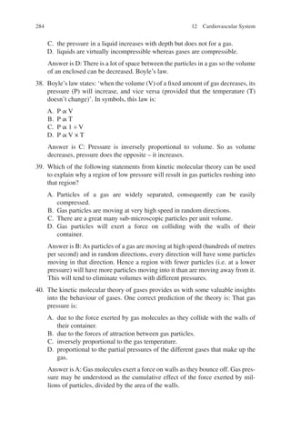 284
C. the pressure in a liquid increases with depth but does not for a gas.
D. liquids are virtually incompressible whereas gases are compressible.
Answer is D: There is a lot of space between the particles in a gas so the volume
of an enclosed can be decreased. Boyle’s law.
38. Boyle’s law states: ‘when the volume (V) of a fixed amount of gas decreases, its
pressure (P) will increase, and vice versa (provided that the temperature (T)
doesn’t change)’. In symbols, this law is:
A. P ∝ V
B. P ∝ T
C. P ∝ 1 ÷ V
D. P ∝ V × T
Answer is C: Pressure is inversely proportional to volume. So as volume
decreases, pressure does the opposite – it increases.
39. Which of the following statements from kinetic molecular theory can be used
to explain why a region of low pressure will result in gas particles rushing into
that region?
A. Particles of a gas are widely separated, consequently can be easily
compressed.
B. Gas particles are moving at very high speed in random directions.
C. There are a great many sub-microscopic particles per unit volume.
D. Gas particles will exert a force on colliding with the walls of their
container.
Answer is B:As particles of a gas are moving at high speed (hundreds of metres
per second) and in random directions, every direction will have some particles
moving in that direction. Hence a region with fewer particles (i.e. at a lower
pressure) will have more particles moving into it than are moving away from it.
This will tend to eliminate volumes with different pressures.
40. The kinetic molecular theory of gases provides us with some valuable insights
into the behaviour of gases. One correct prediction of the theory is: That gas
pressure is:
A. due to the force exerted by gas molecules as they collide with the walls of
their container.
B. due to the forces of attraction between gas particles.
C. inversely proportional to the gas temperature.
D. proportional to the partial pressures of the different gases that make up the
gas.
Answer is A: Gas molecules exert a force on walls as they bounce off. Gas pres-
sure may be understood as the cumulative effect of the force exerted by mil-
lions of particles, divided by the area of the walls.
12 Cardiovascular System
ERRNVPHGLFRVRUJ
 
