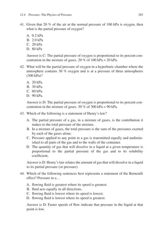 285
41. Given that 20 % of the air at the normal pressure of 100 kPa is oxygen, then
what is the partial pressure of oxygen?
A. 0.2 kPa
B. 2.0 kPa
C. 20 kPa
D. 80 kPa
Answer is C: The partial pressure of oxygen is proportional to its percent con-
centration in the mixture of gases. 20 % of 100 kPa = 20 kPa.
42. What will be the partial pressure of oxygen in a hyperbaric chamber where the
atmosphere contains 30 % oxygen and is at a pressure of three atmospheres
(300 kPa)?
A. 20 kPa.
B. 30 kPa.
C. 60 kPa.
D. 90 kPa.
Answer is D: The partial pressure of oxygen is proportional to its percent con-
centration in the mixture of gases. 30 % of 300 kPa = 90 kPa.
43. Which of the following is a statement of Henry’s law?
A. The partial pressure of a gas, in a mixture of gases, is the contribution it
makes to the total pressure of the mixture.
B. In a mixture of gases, the total pressure is the sum of the pressures exerted
by each of the gases alone.
C. Pressure applied to any point in a gas is transmitted equally and undimin-
ished to all parts of the gas and to the walls of the container.
D. The quantity of gas that will dissolve in a liquid at a given temperature is
proportional to the partial pressure of the gas and to its solubility
coefficient.
Answer is D: Henry’s law relates the amount of gas that will dissolve in a liquid
to its partial pressure (or pressure).
44. Which of the following sentences best represents a statement of the Bernoulli
effect? Pressure in a…
A. flowing fluid is greatest where its speed is greatest.
B. fluid acts equally in all directions.
C. flowing fluid is lowest where its speed is lowest.
D. flowing fluid is lowest where its speed is greatest.
Answer is D: Faster speeds of flow indicate that pressure in the liquid at that
point is low.
12.4 Pressure: The Physics of Pressure
ERRNVPHGLFRVRUJ
 