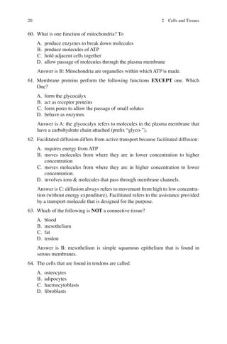 20
60. What is one function of mitochondria? To
A. produce enzymes to break down molecules
B. produce molecules of ATP
C. hold adjacent cells together
D. allow passage of molecules through the plasma membrane
Answer is B: Mitochondria are organelles within which ATP is made.
61. Membrane proteins perform the following functions EXCEPT one. Which
One?
A. form the glycocalyx
B. act as receptor proteins
C. form pores to allow the passage of small solutes
D. behave as enzymes.
Answer is A: the glycocalyx refers to molecules in the plasma membrane that
have a carbohydrate chain attached (preﬁx “glyco-”).
62. Facilitated diffusion differs from active transport because facilitated diffusion:
A. requires energy from ATP
B. moves molecules from where they are in lower concentration to higher
concentration
C. moves molecules from where they are in higher concentration to lower
concentration.
D. involves ions  molecules that pass through membrane channels.
Answer is C: diffusion always refers to movement from high to low concentra-
tion (without energy expenditure). Facilitated refers to the assistance provided
by a transport molecule that is designed for the purpose.
63. Which of the following is NOT a connective tissue?
A. blood
B. mesothelium
C. fat
D. tendon
Answer is B: mesothelium is simple squamous epithelium that is found in
serous membranes.
64. The cells that are found in tendons are called:
A. osteocytes
B. adipocytes
C. haemocytoblasts
D. ﬁbroblasts
2 Cells and Tissues
ERRNVPHGLFRVRUJ
 