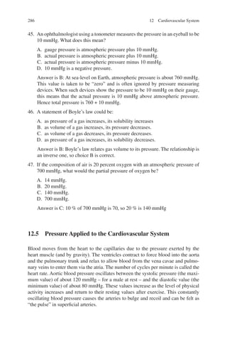 286
45. An ophthalmologist using a tonometer measures the pressure in an eyeball to be
10 mmHg. What does this mean?
A. gauge pressure is atmospheric pressure plus 10 mmHg.
B. actual pressure is atmospheric pressure plus 10 mmHg.
C. actual pressure is atmospheric pressure minus 10 mmHg.
D. 10 mmHg is a negative pressure.
Answer is B: At sea-level on Earth, atmospheric pressure is about 760 mmHg.
This value is taken to be “zero” and is often ignored by pressure measuring
devices. When such devices show the pressure to be 10 mmHg on their gauge,
this means that the actual pressure is 10 mmHg above atmospheric pressure.
Hence total pressure is 760 + 10 mmHg.
46. A statement of Boyle’s law could be:
A. as pressure of a gas increases, its solubility increases
B. as volume of a gas increases, its pressure decreases.
C. as volume of a gas decreases, its pressure decreases.
D. as pressure of a gas increases, its solubility decreases.
Answer is B: Boyle’s law relates gas volume to its pressure. The relationship is
an inverse one, so choice B is correct.
47. If the composition of air is 20 percent oxygen with an atmospheric pressure of
700 mmHg, what would the partial pressure of oxygen be?
A. 14 mmHg.
B. 20 mmHg.
C. 140 mmHg.
D. 700 mmHg.
Answer is C: 10 % of 700 mmHg is 70, so 20 % is 140 mmHg
12.5 
Pressure Applied to the Cardiovascular System
Blood moves from the heart to the capillaries due to the pressure exerted by the
heart muscle (and by gravity). The ventricles contract to force blood into the aorta
and the pulmonary trunk and relax to allow blood from the vena cavae and pulmo-
nary veins to enter them via the atria. The number of cycles per minute is called the
heart rate. Aortic blood pressure oscillates between the systolic pressure (the maxi-
mum value) of about 120 mmHg – for a male at rest – and the diastolic value (the
minimum value) of about 80 mmHg. These values increase as the level of physical
activity increases and return to their resting values after exercise. This constantly
oscillating blood pressure causes the arteries to bulge and recoil and can be felt as
“the pulse” in superficial arteries.
12 Cardiovascular System
ERRNVPHGLFRVRUJ
 