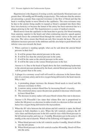 287
Hypertension is the diagnosis if resting systolic and diastolic blood pressures are
greater than 140 mmHg and 90 mmHg (respectively). This indicates that the arteries
are presenting a greater than expected resistance to the flow of blood and that the
heart is working harder to move blood to the capillaries. The extra resistance may
be due to the arteries being unable to expand as blood is pumped into them (they
have lost elasticity) or because the lumen of the artery has been narrowed due to a
plaque growing in the wall. This hypertension is a cause of medical concern.
Blood moves from the capillaries to the heart due to gravity (for blood returning
from anatomy superior to the heart) and when contracting muscles squash against
veins which forces the contained blood through the venous valves in the arms and
leg veins. The valves ensure that blood can only flow towards the heart. The act of
inhalation increases pressure in the abdomen and this also helps to push blood in the
inferior vena cava towards the heart.
1. When a person is standing upright, what can be said about the arterial blood
pressure in their feet?
A. It will be greater than arterial pressure in the aorta.
B. It will be less than the arterial pressure in the aorta.
C. It will be the same as the arterial pressure in the aorta.
D. It will be the same as the venous blood pressure in the feet.
Answer is A: Due to the head of liquid above the feet contributing hydrostatic
to the arterial pressure produced by the heart, arterial blood pressure in the feet
will be greater than in the aorta.
2. A plaque in a coronary vessel wall will result in a decrease in the lumen diam-
eter of a coronary artery and in less oxygen being delivered to the heart muscle.
Why is this?
A. A protruding plaque increases the distance blood needs to travel and this
increases resistance to flow.
B. A narrow artery restricts blood flow by increasing blood’s viscosity.
C. The constricted artery causes the pressure gradient to decrease which results
in lower blood flow.
D. The decrease in artery radius will cause blood volume flow rate to decrease.
Answer is D: Poiseuille’s law states that volume flow rate is proportional to
radius the 4th power so a decrease in radius results in a decrease in flow rate and
hence less oxygen being delivered to the myocardium.
3. When the AV valve between the left atrium and left ventricle is open, the blood
pressure in both chambers is zero. When the left ventricle contracts the AV
valve shuts and blood pressure in the left ventricle rises while blood pressure in
the left atrium reaches and stays at ~5 mmHg. Blood pressure in the aorta is ~80
mmHg at the end of diastole. Which of the following will happen next?
A. When blood pressure in the left ventricle reaches 6 mmHg, blood will flow
into the left atrium.
B. When blood pressure in the left ventricle reaches 80 mmHg, blood will flow
into the aorta.
12.5 Pressure Applied to the Cardiovascular System
ERRNVPHGLFRVRUJ
 