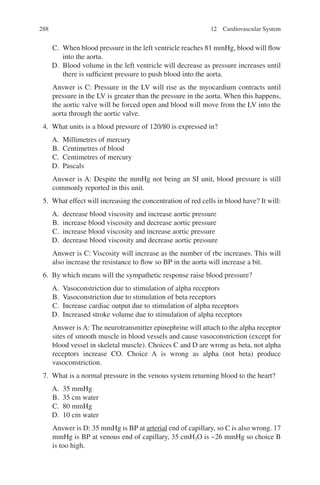 288
C. When blood pressure in the left ventricle reaches 81 mmHg, blood will flow
into the aorta.
D. Blood volume in the left ventricle will decrease as pressure increases until
there is sufficient pressure to push blood into the aorta.
Answer is C: Pressure in the LV will rise as the myocardium contracts until
pressure in the LV is greater than the pressure in the aorta. When this happens,
the aortic valve will be forced open and blood will move from the LV into the
aorta through the aortic valve.
4. What units is a blood pressure of 120/80 is expressed in?
A. Millimetres of mercury
B. Centimetres of blood
C. Centimetres of mercury
D. Pascals
Answer is A: Despite the mmHg not being an SI unit, blood pressure is still
commonly reported in this unit.
5. What effect will increasing the concentration of red cells in blood have? It will:
A. decrease blood viscosity and increase aortic pressure
B. increase blood viscosity and decrease aortic pressure
C. increase blood viscosity and increase aortic pressure
D. decrease blood viscosity and decrease aortic pressure
Answer is C: Viscosity will increase as the number of rbc increases. This will
also increase the resistance to flow so BP in the aorta will increase a bit.
6. By which means will the sympathetic response raise blood pressure?
A. Vasoconstriction due to stimulation of alpha receptors
B. Vasoconstriction due to stimulation of beta receptors
C. Increase cardiac output due to stimulation of alpha receptors
D. Increased stroke volume due to stimulation of alpha receptors
Answer is A: The neurotransmitter epinephrine will attach to the alpha receptor
sites of smooth muscle in blood vessels and cause vasoconstriction (except for
blood vessel in skeletal muscle). Choices C and D are wrong as beta, not alpha
receptors increase CO. Choice A is wrong as alpha (not beta) produce
vasoconstriction.
7. What is a normal pressure in the venous system returning blood to the heart?
A. 35 mmHg
B. 35 cm water
C. 80 mmHg
D. 10 cm water
Answer is D: 35 mmHg is BP at arterial end of capillary, so C is also wrong. 17
mmHg is BP at venous end of capillary, 35 cmH2O is ~26 mmHg so choice B
is too high.
12 Cardiovascular System
ERRNVPHGLFRVRUJ
 