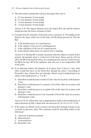 289
8. The intravenous cannula that will give the largest flow rate is:
A. 0.7 mm diameter 32 mm length
B. 0.7 mm diameter 19 mm length
C. 1.8 mm diameter 32 mm length
D. 1.8 mm diameter 19 mm length
Answer is D: The largest diameter gives the largest flow rate and the shortest
length provides the lesser resistance to flow.
9. Consider Pascal’s principle. If the heart exerts a pressure of 120 mmHg on the
blood in the aorta, where else in the body will the blood pressure be 120 mm
Hg?
A. in the brachial artery of a seated person
B. in the superior vena cava of a standing person.
C. in the capillaries of the feet of a supine person
D. in the anterior tibial artery of a person who is standing
Answer is A: Resting BP is usually measured while the subject is seated. In this
posture, the brachial artery is at the level of the heart. Hence gravity will not
affect the BP in the brachial artery. In a standing person, gravity would increase
the BP in the legs. BP in the capillaries and vena cava is not comparable to BP
in the aorta.
10. If an atheroma reduces the diameter of an artery from 2 mm to 1 mm, what
effect would this have on the blood flow through the artery? (According to
Poiseuille’s law, volume flow rate through a blood vessel is proportional to its
radius to the fourth power i.e. V ∝ R4
).
A. blood flow would decrease to half (1/2) the value for an artery with diameter
2 mm.
B. blood flow would decrease to a quarter (1/4) of the value for an artery with
diameter 2 mm.
C. blood flow would decrease to an eighth (1/8) of the value for an artery with
diameter 2 mm.
D. blood flow would decrease to one sixteenth (1/16) of the value for an artery
with diameter 2 mm.
Answer is D: As volume flow rate is proportional to radius to the fourth power, if
radius decreases by half, volume flow rate decreases by ½ ½ ½ ½ / .
× × × = 1 16
11. If the radius of a blood vessel is halved, the blood flow through it drops to one
sixteenth its previous value. This statement could be describing which of the
following?
A. a decrease in pressure gradient
B. atherosclerosis
C. vasoconstriction
D. Poiseuille’s law
12.5 Pressure Applied to the Cardiovascular System
ERRNVPHGLFRVRUJ
 
