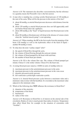 290
Answer is D: The statement also describes vasoconstriction, but the reference
to a quantity means the Poiseuille’s law is the best answer.
12. A man who is standing has a resting systolic blood pressure of 120 mmHg at
the start of his aorta. What will be the pressure in the arteries of his feet?
A. about 40 mmHg, as arterial blood pressure decreases with distance from the
heart.
B. about 120 mmHg as arterial blood pressure does not fall appreciably until
just before blood enters the capillaries.
C. about 200 mmHg as the “head” of liquid increases the blood pressure in the
feet.
D. about 80 mmHg as blood pressure will drop in the absence of venous return
when the “skeletal muscle pump” is not operating.
Answer is C: When standing, the BP in the feet results from the pumping of the
heart (120 mmHg) as well as the hydrostatic effect of the head of liquid –
another 80 mmHg or more.
13. To what does the term “cardiac output” refer?
A. the speed of blood flow through the aorta.
B. the volume of blood flowing through the aorta per minute.
C. the volume of blood pumped by the heart with each beat.
D. the number of heart beats per minute.
Answer is B: CO is the volume flow rate. The volume of blood pumped per
minute. Choice C is the stroke volume. Choice D is the heart rate.
14. A resting blood pressure stated as 120/80 (in units of mmHg) refers to
A. maximum pressure in the aorta/minimum pressure in the aorta
B. maximum pressure in the aorta/maximum pressure in the vena cavae
C. diastolic pressure/systolic pressure
D. left ventricular systolic/right ventricular systolic
Answer is A: Arterial blood pressure cycles between a maximum value and a
minimum value in time with the heartbeat. It is recorded as the maximum value
adjacent to the minimum value.
15. Which of the following does NOT influence the resistance to blood flow?
A. diameter of the arterioles
B. temperature of the blood
C. haematocrit
D. radius of the veins
Answer is D: Resistance to blood flow is of interest on the arterial side of the
circulation. Radius of veins is much greater than radius of arteries. Temperature
does affect blood flow for example in the situation of extremities with
“frostbite”.
12 Cardiovascular System
ERRNVPHGLFRVRUJ
 