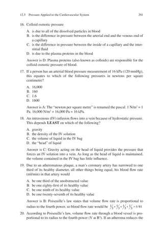 291
16. Colloid osmotic pressure
A. is due to all of the dissolved particles in blood
B. is the difference in pressure between the arterial end and the venous end of
a capillary
C. is the difference in pressure between the inside of a capillary and the inter-
stitial fluid
D. is due to the plasma proteins in the blood
Answer is D: Plasma proteins (also known as colloids) are responsible for the
colloid osmotic pressure of blood.
17. If a person has an arterial blood pressure measurement of 16 kPa (120 mmHg),
this equates to which of the following pressures in newtons per square
centimetre?
A. 16,000
B. 160
C. 1.6
D. 1600
Answer is A: The “newton per square metre” is renamed the pascal. 1 N/m2
= 1
Pa. 16,000 N/m2
= 16,000 Pa = 16 kPa.
18. An intravenous (IV) infusion flows into a vein because of hydrostatic pressure.
This depends LEAST on which of the following?
A. gravity
B. the density of the IV solution
C. the volume of liquid in the IV bag
D. the “head” of liquid
Answer is C: Gravity acting on the head of liquid provides the pressure that
forces an IV solution into a vein. As long as the head of liquid is maintained,
the volume contained in the IV bag has little influence.
19. Due to an atheromatous plaque, a man’s coronary artery has narrowed to one
third of its healthy diameter, all other things being equal, his blood flow rate
(ml/min) in that artery would
A. be one third of the unobstructed value
B. be one eighty-first of its healthy value
C. be one ninth of its healthy value
D. be one twenty-seventh of its healthy value
Answer is B: Poiseuille’s law states that volume flow rate is proportional to
radius to the fourth power, so blood flow rate would be 1
3
1
3
1
3
1
3
1 81
× × × = /
20. According to Poiseuille’s law, volume flow rate through a blood vessel is pro-
portional to its radius to the fourth power (V ∝ R4
). If an atheroma reduces the
12.5 Pressure Applied to the Cardiovascular System
ERRNVPHGLFRVRUJ
 