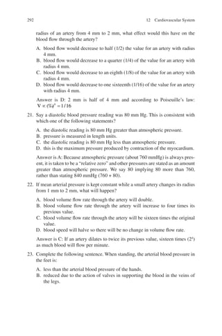 292
radius of an artery from 4 mm to 2 mm, what effect would this have on the
blood flow through the artery?
A. blood flow would decrease to half (1/2) the value for an artery with radius
4 mm.
B. blood flow would decrease to a quarter (1/4) of the value for an artery with
radius 4 mm.
C. blood flow would decrease to an eighth (1/8) of the value for an artery with
radius 4 mm.
D. blood flow would decrease to one sixteenth (1/16) of the value for an artery
with radius 4 mm.
Answer is D: 2 mm is half of 4 mm and according to Poiseuille’s law:
V ∝ =
(‰
) /
4
1 16
21. Say a diastolic blood pressure reading was 80 mm Hg. This is consistent with
which one of the following statements?
A. the diastolic reading is 80 mm Hg greater than atmospheric pressure.
B. pressure is measured in length units.
C. the diastolic reading is 80 mm Hg less than atmospheric pressure.
D. this is the maximum pressure produced by contraction of the myocardium.
Answer is A: Because atmospheric pressure (about 760 mmHg) is always pres-
ent, it is taken to be a “relative zero” and other pressures are stated as an amount
greater than atmospheric pressure. We say 80 implying 80 more than 760,
rather than stating 840 mmHg (760 + 80).
22. If mean arterial pressure is kept constant while a small artery changes its radius
from 1 mm to 2 mm, what will happen?
A. blood volume flow rate through the artery will double.
B. blood volume flow rate through the artery will increase to four times its
previous value.
C. blood volume flow rate through the artery will be sixteen times the original
value.
D. blood speed will halve so there will be no change in volume flow rate.
Answer is C: If an artery dilates to twice its previous value, sixteen times (24
)
as much blood will flow per minute.
23. Complete the following sentence. When standing, the arterial blood pressure in
the feet is:
A. less than the arterial blood pressure of the hands.
B. reduced due to the action of valves in supporting the blood in the veins of
the legs.
12 Cardiovascular System
ERRNVPHGLFRVRUJ
 