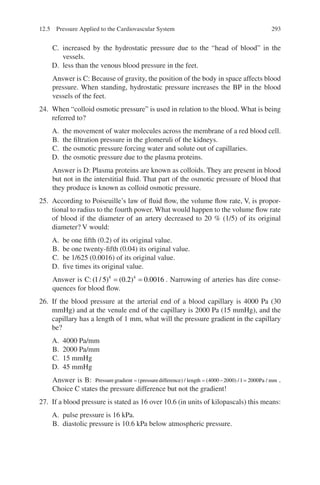 293
C. increased by the hydrostatic pressure due to the “head of blood” in the
vessels.
D. less than the venous blood pressure in the feet.
Answer is C: Because of gravity, the position of the body in space affects blood
pressure. When standing, hydrostatic pressure increases the BP in the blood
vessels of the feet.
24. When “colloid osmotic pressure” is used in relation to the blood. What is being
referred to?
A. the movement of water molecules across the membrane of a red blood cell.
B. the filtration pressure in the glomeruli of the kidneys.
C. the osmotic pressure forcing water and solute out of capillaries.
D. the osmotic pressure due to the plasma proteins.
Answer is D: Plasma proteins are known as colloids. They are present in blood
but not in the interstitial fluid. That part of the osmotic pressure of blood that
they produce is known as colloid osmotic pressure.
25. According to Poiseuille’s law of fluid flow, the volume flow rate, V, is propor-
tional to radius to the fourth power. What would happen to the volume flow rate
of blood if the diameter of an artery decreased to 20 % (1/5) of its original
diameter? V would:
A. be one fifth (0.2) of its original value.
B. be one twenty-fifth (0.04) its original value.
C. be 1/625 (0.0016) of its original value.
D. five times its original value.
Answer is C: ( / ) ( . ) .
1 5 0 2 0 0016
4 4
= = . Narrowing of arteries has dire conse-
quences for blood flow.
26. If the blood pressure at the arterial end of a blood capillary is 4000 Pa (30
mmHg) and at the venule end of the capillary is 2000 Pa (15 mmHg), and the
capillary has a length of 1 mm, what will the pressure gradient in the capillary
be?
A. 4000 Pa/mm
B. 2000 Pa/mm
C. 15 mmHg
D. 45 mmHg
Answer is B: Pressuregradient pressuredifference length
= = −
( ) / ( ) /
4000 2000 1 =
= 2000Pa mm
/ .
Choice C states the pressure difference but not the gradient!
27. If a blood pressure is stated as 16 over 10.6 (in units of kilopascals) this means:
A. pulse pressure is 16 kPa.
B. diastolic pressure is 10.6 kPa below atmospheric pressure.
12.5 Pressure Applied to the Cardiovascular System
ERRNVPHGLFRVRUJ
 