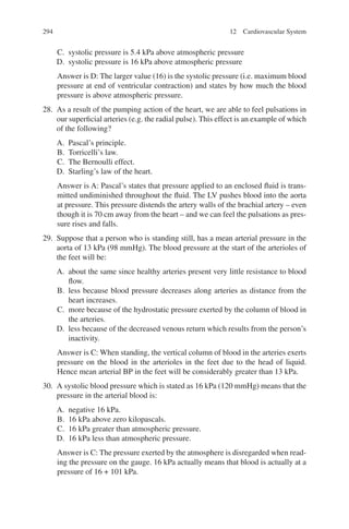 294
C. systolic pressure is 5.4 kPa above atmospheric pressure
D. systolic pressure is 16 kPa above atmospheric pressure
Answer is D: The larger value (16) is the systolic pressure (i.e. maximum blood
pressure at end of ventricular contraction) and states by how much the blood
pressure is above atmospheric pressure.
28. As a result of the pumping action of the heart, we are able to feel pulsations in
our superficial arteries (e.g. the radial pulse). This effect is an example of which
of the following?
A. Pascal’s principle.
B. Torricelli’s law.
C. The Bernoulli effect.
D. Starling’s law of the heart.
Answer is A: Pascal’s states that pressure applied to an enclosed fluid is trans-
mitted undiminished throughout the fluid. The LV pushes blood into the aorta
at pressure. This pressure distends the artery walls of the brachial artery – even
though it is 70 cm away from the heart – and we can feel the pulsations as pres-
sure rises and falls.
29. Suppose that a person who is standing still, has a mean arterial pressure in the
aorta of 13 kPa (98 mmHg). The blood pressure at the start of the arterioles of
the feet will be:
A. about the same since healthy arteries present very little resistance to blood
flow.
B. less because blood pressure decreases along arteries as distance from the
heart increases.
C. more because of the hydrostatic pressure exerted by the column of blood in
the arteries.
D. less because of the decreased venous return which results from the person’s
inactivity.
Answer is C: When standing, the vertical column of blood in the arteries exerts
pressure on the blood in the arterioles in the feet due to the head of liquid.
Hence mean arterial BP in the feet will be considerably greater than 13 kPa.
30. A systolic blood pressure which is stated as 16 kPa (120 mmHg) means that the
pressure in the arterial blood is:
A. negative 16 kPa.
B. 16 kPa above zero kilopascals.
C. 16 kPa greater than atmospheric pressure.
D. 16 kPa less than atmospheric pressure.
Answer is C: The pressure exerted by the atmosphere is disregarded when read-
ing the pressure on the gauge. 16 kPa actually means that blood is actually at a
pressure of 16 + 101 kPa.
12 Cardiovascular System
ERRNVPHGLFRVRUJ
 