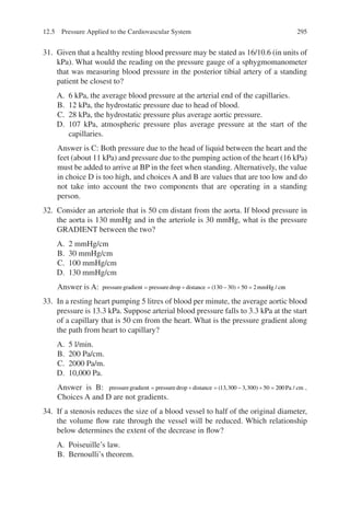 295
31. Given that a healthy resting blood pressure may be stated as 16/10.6 (in units of
kPa). What would the reading on the pressure gauge of a sphygmomanometer
that was measuring blood pressure in the posterior tibial artery of a standing
patient be closest to?
A. 6 kPa, the average blood pressure at the arterial end of the capillaries.
B. 12 kPa, the hydrostatic pressure due to head of blood.
C. 28 kPa, the hydrostatic pressure plus average aortic pressure.
D. 107 kPa, atmospheric pressure plus average pressure at the start of the
capillaries.
Answer is C: Both pressure due to the head of liquid between the heart and the
feet (about 11 kPa) and pressure due to the pumping action of the heart (16 kPa)
must be added to arrive at BP in the feet when standing. Alternatively, the value
in choice D is too high, and choices A and B are values that are too low and do
not take into account the two components that are operating in a standing
person.
32. Consider an arteriole that is 50 cm distant from the aorta. If blood pressure in
the aorta is 130 mmHg and in the arteriole is 30 mmHg, what is the pressure
GRADIENT between the two?
A. 2 mmHg/cm
B. 30 mmHg/cm
C. 100 mmHg/cm
D. 130 mmHg/cm
Answer is A: pressuregradient pressuredrop distance mmHg c
= ÷ = − ÷ =
( ) /
130 30 50 2 m
m
33. In a resting heart pumping 5 litres of blood per minute, the average aortic blood
pressure is 13.3 kPa. Suppose arterial blood pressure falls to 3.3 kPa at the start
of a capillary that is 50 cm from the heart. What is the pressure gradient along
the path from heart to capillary?
A. 5 l/min.
B. 200 Pa/cm.
C. 2000 Pa/m.
D. 10,000 Pa.
Answer is B: pressuregradient pressuredrop distance
= ÷ = − ÷ =
( , , )
13 300 3 300 50 20
00 Pa cm
/ .
Choices A and D are not gradients.
34. If a stenosis reduces the size of a blood vessel to half of the original diameter,
the volume flow rate through the vessel will be reduced. Which relationship
below determines the extent of the decrease in flow?
A. Poiseuille’s law.
B. Bernoulli’s theorem.
12.5 Pressure Applied to the Cardiovascular System
ERRNVPHGLFRVRUJ
 