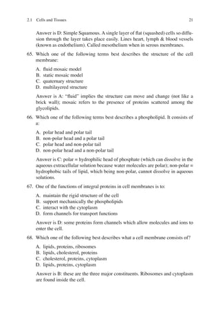 21
Answer is D: Simple Squamous. A single layer of ﬂat (squashed) cells so diffu-
sion through the layer takes place easily. Lines heart, lymph  blood vessels
(known as endothelium). Called mesothelium when in serous membranes.
65. Which one of the following terms best describes the structure of the cell
membrane:
A. ﬂuid mosaic model
B. static mosaic model
C. quaternary structure
D. multilayered structure
Answer is A: “ﬂuid” implies the structure can move and change (not like a
brick wall); mosaic refers to the presence of proteins scattered among the
glycolipids.
66. Which one of the following terms best describes a phospholipid. It consists of
a:
A. polar head and polar tail
B. non-polar head and a polar tail
C. polar head and non-polar tail
D. non-polar head and a non-polar tail
Answer is C: polar = hydrophilic head of phosphate (which can dissolve in the
aqueous extracellular solution because water molecules are polar); non-polar =
hydrophobic tails of lipid, which being non-polar, cannot dissolve in aqueous
solutions.
67. One of the functions of integral proteins in cell membranes is to:
A. maintain the rigid structure of the cell
B. support mechanically the phospholipids
C. interact with the cytoplasm
D. form channels for transport functions
Answer is D: some proteins form channels which allow molecules and ions to
enter the cell.
68. Which one of the following best describes what a cell membrane consists of?
A. lipids, proteins, ribosomes
B. lipids, cholesterol, proteins
C. cholesterol, proteins, cytoplasm
D. lipids, proteins, cytoplasm
Answer is B: these are the three major constituents. Ribosomes and cytoplasm
are found inside the cell.
2.1 Cells and Tissues
ERRNVPHGLFRVRUJ
 
