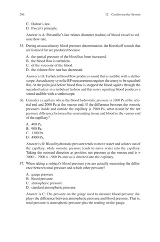 296
C. Dalton’s law.
D. Pascal’s principle.
Answer is A: Poiseuille’s law relates diameter (radius) of blood vessel to vol-
ume flow rate.
35. During an auscultatory blood pressure determination, the Korotkoff sounds that
are listened for are produced because
A. the partial pressure of the blood has been increased.
B. the blood flow is turbulent.
C. of the viscosity of the blood.
D. the volume flow rate has decreased.
Answer is B: Turbulent blood flow produces sound that is audible with a stetho-
scope.Auscultatory systolic BP measurement requires the artery to be squashed
flat. At the point just before blood flow is stopped the blood squirts through the
squashed artery in a turbulent fashion and this noisy squirting blood produces a
sound audible with a stethoscope.
36. Consider a capillary where the blood hydrostatic pressure is 3300 Pa at the arte-
rial end and 2000 Pa at the venous end. If the difference between the osmotic
pressures inside and outside the capillary is 2900 Pa, what would be the net
pressure difference between the surrounding tissue and blood in the venous end
of the capillary?
A. 400 Pa.
B. 900 Pa.
C. 1300 Pa.
D. 4900 Pa.
Answer is B: Blood hydrostatic pressure tends to move water and solutes out of
the capillary, while osmotic pressure tends to move water into the capillary.
Taking the outward direction as positive: net pressure at the venous end is =
2000 − 2900 = −900 Pa and so is directed into the capillary.
37. When taking a subject’s blood pressure you are actually measuring the differ-
ence between total pressure and which other pressure?
A. gauge pressure
B. blood pressure
C. atmospheric pressure
D. standard atmospheric pressure
Answer is C: The pressure on the gauge used to measure blood pressure dis-
plays the difference between atmospheric pressure and blood pressure. That is,
total pressure is atmospheric pressure plus the reading on the gauge.
12 Cardiovascular System
ERRNVPHGLFRVRUJ
 
