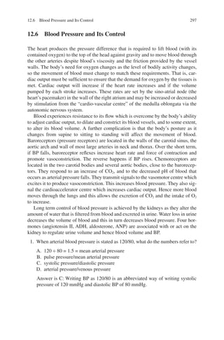 297
12.6 
Blood Pressure and Its Control
The heart produces the pressure difference that is required to lift blood (with its
contained oxygen) to the top of the head against gravity and to move blood through
the other arteries despite blood’s viscosity and the friction provided by the vessel
walls. The body’s need for oxygen changes as the level of bodily activity changes,
so the movement of blood must change to match these requirements. That is, car-
diac output must be sufficient to ensure that the demand for oxygen by the tissues is
met. Cardiac output will increase if the heart rate increases and if the volume
pumped by each stroke increases. These rates are set by the sino-atrial node (the
heart’s pacemaker) in the wall of the right atrium and may be increased or decreased
by stimulation from the “cardio-vascular centre” of the medulla oblongata via the
autonomic nervous system.
Blood experiences resistance to its flow which is overcome by the body’s ability
to adjust cardiac output, to dilate and constrict its blood vessels, and to some extent,
to alter its blood volume. A further complication is that the body’s posture as it
changes from supine to sitting to standing will affect the movement of blood.
Baroreceptors (pressure receptors) are located in the walls of the carotid sinus, the
aortic arch and wall of most large arteries in neck and thorax. Over the short term,
if BP falls, baroreceptor reflexes increase heart rate and force of contraction and
promote vasoconstriction. The reverse happens if BP rises. Chemoreceptors are
located in the two carotid bodies and several aortic bodies, close to the barorecep-
tors. They respond to an increase of CO2, and to the decreased pH of blood that
occurs as arterial pressure falls. They transmit signals to the vasomotor centre which
excites it to produce vasoconstriction. This increases blood pressure. They also sig-
nal the cardioaccelerator centre which increases cardiac output. Hence more blood
moves through the lungs and this allows the excretion of CO2 and the intake of O2
to increase.
Long term control of blood pressure is achieved by the kidneys as they alter the
amount of water that is filtered from blood and excreted in urine. Water loss in urine
decreases the volume of blood and this in turn decreases blood pressure. Four hor-
mones (angiotensin II, ADH, aldosterone, ANP) are associated with or act on the
kidney to regulate urine volume and hence blood volume and BP.
1. When arterial blood pressure is stated as 120/80, what do the numbers refer to?
A. 120 ÷ 80 = 1.5 = mean arterial pressure
B. pulse pressure/mean arterial pressure
C. systolic pressure/diastolic pressure
D. arterial pressure/venous pressure
Answer is C: Writing BP as 120/80 is an abbreviated way of writing systolic
pressure of 120 mmHg and diastolic BP of 80 mmHg.
12.6 Blood Pressure and Its Control
ERRNVPHGLFRVRUJ
 