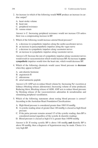 298
2. An increase in which of the following would NOT produce an increase in car-
diac output?
A. heart stroke volume
B. heart rate
C. peripheral resistance
D. venous return
Answer is C: Increasing peripheral resistance would not increase CO unless
there was a compensating increase in BP.
3. Which of the following would increase arterial blood pressure?
A. a decrease in sympathetic impulses along the cardio-accelerator nerves
B. an increase in parasympathetic impulses along the vagus nerve
C. a decrease in sympathetic impulses along vasomotor nerves
D. an increase in sympathetic impulses along vasomotor nerves
Answer is D: Increase the rate of sympathetic impulses along vasomotor nerves
would result in vasoconstriction which would increase BP.An increase in para-
sympathetic impulses would slow the heart rate, which would decrease BP.
4. Which of the following chemicals would cause blood pressure to decrease
when they appear in blood?
A. anti-diuretic hormone
B. angiotensin II
C. aldosterone
D. atrial natriuretic peptide
Answer is D: ANP acts to reduce blood volume by: Increasing Na+
excretion at
kidneys (blocking release aldosterone); Increasing volume of urine produced;
Reducing thirst; Blocking release of ADH. ANP acts to reduce blood pressure
by blocking release of the vasoconstrictors adrenaline  noradrenaline and
stimulating peripheral vasodilation.
5. Which of the following statements about resting blood pressure is correct?
According to the Australian Heart Foundation Classifications:
A. High blood pressure is considered greater than 180/110 mmHg
B. A systolic reading alone of greater than 140 mmHg is classed as high blood
pressure
C. If the pulse pressure remains around 1/3 of the systolic reading, then BP is
considered normal regardless of the systolic  diastolic readings
D. Blood pressure is classed as high if it is greater than 140/90 mmHg
Answer is D: If resting systolic BP is above 140 mmHg and diastolic BP is
above 90 mmHg, then a diagnosis of hypertension may be made. Choice A is
very high BP.
12 Cardiovascular System
ERRNVPHGLFRVRUJ
 