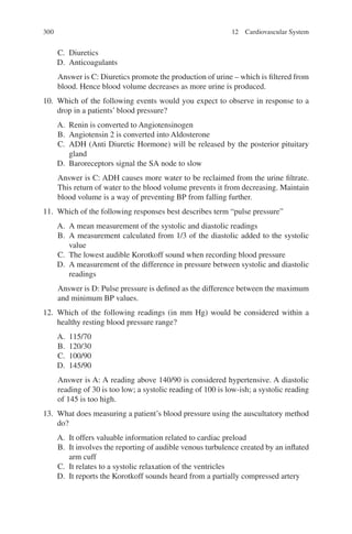 300
C. Diuretics
D. Anticoagulants
Answer is C: Diuretics promote the production of urine – which is filtered from
blood. Hence blood volume decreases as more urine is produced.
10. Which of the following events would you expect to observe in response to a
drop in a patients’ blood pressure?
A. Renin is converted to Angiotensinogen
B. Angiotensin 2 is converted into Aldosterone
C. ADH (Anti Diuretic Hormone) will be released by the posterior pituitary
gland
D. Baroreceptors signal the SA node to slow
Answer is C: ADH causes more water to be reclaimed from the urine filtrate.
This return of water to the blood volume prevents it from decreasing. Maintain
blood volume is a way of preventing BP from falling further.
11. Which of the following responses best describes term “pulse pressure”
A. A mean measurement of the systolic and diastolic readings
B. A measurement calculated from 1/3 of the diastolic added to the systolic
value
C. The lowest audible Korotkoff sound when recording blood pressure
D. A measurement of the difference in pressure between systolic and diastolic
readings
Answer is D: Pulse pressure is defined as the difference between the maximum
and minimum BP values.
12. Which of the following readings (in mm Hg) would be considered within a
healthy resting blood pressure range?
A. 115/70
B. 120/30
C. 100/90
D. 145/90
Answer is A: A reading above 140/90 is considered hypertensive. A diastolic
reading of 30 is too low; a systolic reading of 100 is low-ish; a systolic reading
of 145 is too high.
13. What does measuring a patient’s blood pressure using the auscultatory method
do?
A. It offers valuable information related to cardiac preload
B. It involves the reporting of audible venous turbulence created by an inflated
arm cuff
C. It relates to a systolic relaxation of the ventricles
D. It reports the Korotkoff sounds heard from a partially compressed artery
12 Cardiovascular System
ERRNVPHGLFRVRUJ
 