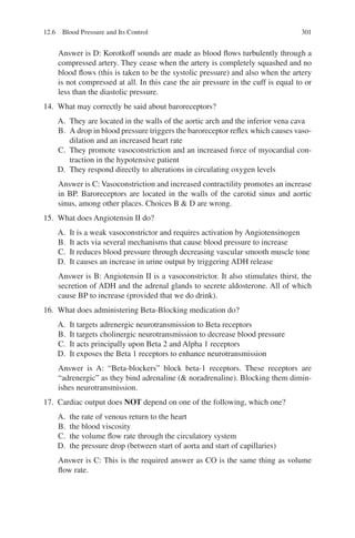 301
Answer is D: Korotkoff sounds are made as blood flows turbulently through a
compressed artery. They cease when the artery is completely squashed and no
blood flows (this is taken to be the systolic pressure) and also when the artery
is not compressed at all. In this case the air pressure in the cuff is equal to or
less than the diastolic pressure.
14. What may correctly be said about baroreceptors?
A. They are located in the walls of the aortic arch and the inferior vena cava
B. A drop in blood pressure triggers the baroreceptor reflex which causes vaso-
dilation and an increased heart rate
C. They promote vasoconstriction and an increased force of myocardial con-
traction in the hypotensive patient
D. They respond directly to alterations in circulating oxygen levels
Answer is C: Vasoconstriction and increased contractility promotes an increase
in BP. Baroreceptors are located in the walls of the carotid sinus and aortic
sinus, among other places. Choices B  D are wrong.
15. What does Angiotensin II do?
A. It is a weak vasoconstrictor and requires activation by Angiotensinogen
B. It acts via several mechanisms that cause blood pressure to increase
C. It reduces blood pressure through decreasing vascular smooth muscle tone
D. It causes an increase in urine output by triggering ADH release
Answer is B: Angiotensin II is a vasoconstrictor. It also stimulates thirst, the
secretion of ADH and the adrenal glands to secrete aldosterone. All of which
cause BP to increase (provided that we do drink).
16. What does administering Beta-Blocking medication do?
A. It targets adrenergic neurotransmission to Beta receptors
B. It targets cholinergic neurotransmission to decrease blood pressure
C. It acts principally upon Beta 2 and Alpha 1 receptors
D. It exposes the Beta 1 receptors to enhance neurotransmission
Answer is A: “Beta-blockers” block beta-1 receptors. These receptors are
“adrenergic” as they bind adrenaline ( noradrenaline). Blocking them dimin-
ishes neurotransmission.
17. Cardiac output does NOT depend on one of the following, which one?
A. the rate of venous return to the heart
B. the blood viscosity
C. the volume flow rate through the circulatory system
D. the pressure drop (between start of aorta and start of capillaries)
Answer is C: This is the required answer as CO is the same thing as volume
flow rate.
12.6 Blood Pressure and Its Control
ERRNVPHGLFRVRUJ
 