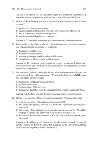 303
Answer is B: Renin acts on angiotensinogen and eventually angiotensin II
would be formed. Angiotensin has four effects that will cause BP to rise.
23. Which of the following are two of the factors that influence arterial blood
pressure?
A. peripheral resistance and gravity.
B. cardiac output and the partial pressure of oxygen dissolved in blood.
C. blood volume and blood osmotic pressure
D. cardiac output and peripheral resistance
Answer is D: Meanarterial blood pressure MAP CO TPR TPR total peripheral re
, (
= × = s
sistance)
24. What would be the effect produced if the cardiovascular centre increased the
rate of parasympathetic impulses it sends out?
A. heart rate would increase
B. heart rate would decrease
C. vasoconstriction of blood vessels would increase
D. vasodilation of blood vessels would increase
Answer is B: Increased parasympathetic causes a decreased heart rate.
Vasoconstriction and vasodilation are controlled by the sympathetic division
not the parasympathetic.
25. Too much salt (sodium chloride) in the diet increases blood osmolarity and can
cause increased arterial blood pressure. Which of the following is NOT a way
that salt affects blood pressure?
A. Salt causes peripheral vasoconstriction.
B. Salt stimulates thirst.
C. Salt stimulates ADH secretion.
D. Salt causes fluid shift from the intracellular fluid to the extracellular fluid.
Answer is A: Sodium chloride does not cause peripheral vasoconstriction.
26. 120/80 is recorded as a blood pressure measurement. What does this mean?
A. systolic pressure is 120 and diastolic pressure is 80.
B. left ventricular systolic pressure is 120 and left ventricular diastolic pres-
sure is 80.
C. the average of the left and right ventricular systolic pressure is 120 and the
average of the left and right ventricular diastolic pressure is 80.
D. left ventricular diastolic pressure is 120 and left ventricular systolic pres-
sure is 80.
Answer is B: Although not always specifically stated, a blood pressure of
120/80 refers to the BP in the aorta, that is, caused by the left ventricle. Hence
choice A is not as good an answer as choice B.
12.6 Blood Pressure and Its Control
ERRNVPHGLFRVRUJ
 