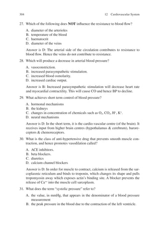 304
27. Which of the following does NOT influence the resistance to blood flow?
A. diameter of the arterioles
B. temperature of the blood
C. haematocrit
D. diameter of the veins
Answer is D: The arterial side of the circulation contributes to resistance to
blood flow. Hence the veins do not contribute to resistance.
28. Which will produce a decrease in arterial blood pressure?
A. vasoconstriction.
B. increased parasympathetic stimulation.
C. increased blood osmolarity.
D. increased cardiac output.
Answer is B: Increased parasympathetic stimulation will decrease heart rate
and myocardial contractility. This will cause CO and hence BP to decline.
29. What achieves short term control of blood pressure?
A. hormonal mechanisms
B. the kidneys
C. changes in concentration of chemicals such as O2, CO2, H+
, K+
.
D. neural mechanisms
Answer is D: In the short term, it is the cardio-vascular centre (of the brain). It
receives input from higher brain centres (hypothalamus  cerebrum), barore-
ceptors  chemoreceptors.
30. What is the class of anti-hypertensive drug that prevents smooth muscle con-
traction, and hence promotes vasodilation called?
A. ACE inhibitors.
B. beta blockers.
C. diuretics
D. calcium channel blockers
Answer is D: In order for muscle to contract, calcium is released from the sar-
coplasmic reticulum and binds to troponin, which changes its shape and pulls
tropomyosin away which exposes actin’s binding site. A blocker prevents the
release of Ca++
into the muscle cell sarcoplasm.
31. What does the term “systolic pressure” refer to?
A. the value, in mmHg, that appears in the denominator of a blood pressure
measurement
B. the peak pressure in the blood due to the contraction of the left ventricle.
12 Cardiovascular System
ERRNVPHGLFRVRUJ
 