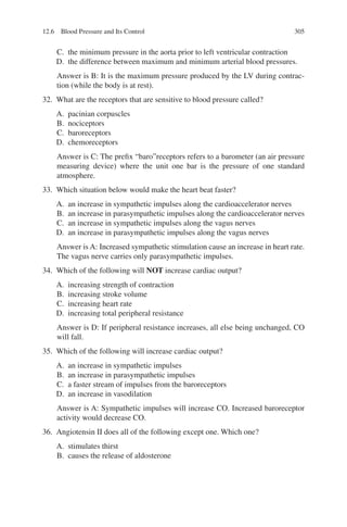 305
C. the minimum pressure in the aorta prior to left ventricular contraction
D. the difference between maximum and minimum arterial blood pressures.
Answer is B: It is the maximum pressure produced by the LV during contrac-
tion (while the body is at rest).
32. What are the receptors that are sensitive to blood pressure called?
A. pacinian corpuscles
B. nociceptors
C. baroreceptors
D. chemoreceptors
Answer is C: The prefix “baro”receptors refers to a barometer (an air pressure
measuring device) where the unit one bar is the pressure of one standard
atmosphere.
33. Which situation below would make the heart beat faster?
A. an increase in sympathetic impulses along the cardioaccelerator nerves
B. an increase in parasympathetic impulses along the cardioaccelerator nerves
C. an increase in sympathetic impulses along the vagus nerves
D. an increase in parasympathetic impulses along the vagus nerves
Answer is A: Increased sympathetic stimulation cause an increase in heart rate.
The vagus nerve carries only parasympathetic impulses.
34. Which of the following will NOT increase cardiac output?
A. increasing strength of contraction
B. increasing stroke volume
C. increasing heart rate
D. increasing total peripheral resistance
Answer is D: If peripheral resistance increases, all else being unchanged, CO
will fall.
35. Which of the following will increase cardiac output?
A. an increase in sympathetic impulses
B. an increase in parasympathetic impulses
C. a faster stream of impulses from the baroreceptors
D. an increase in vasodilation
Answer is A: Sympathetic impulses will increase CO. Increased baroreceptor
activity would decrease CO.
36. Angiotensin II does all of the following except one. Which one?
A. stimulates thirst
B. causes the release of aldosterone
12.6 Blood Pressure and Its Control
ERRNVPHGLFRVRUJ
 