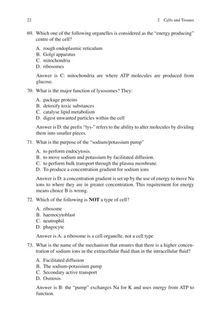 22
69. Which one of the following organelles is considered as the “energy producing”
centre of the cell?
A. rough endoplasmic reticulum
B. Golgi apparatus
C. mitochondria
D. ribosomes
Answer is C: mitochondria are where ATP molecules are produced from
glucose.
70. What is the major function of lysosomes? They:
A. package proteins
B. detoxify toxic substances
C. catalyse lipid metabolism
D. digest unwanted particles within the cell
Answer is D: the preﬁx “lys-” refers to the ability to alter molecules by dividing
them into smaller pieces.
71. What is the purpose of the “sodium/potassium pump”
A. to perform endocytosis.
B. to move sodium and potassium by facilitated diffusion.
C. to perform bulk transport through the plasma membrane.
D. To produce a concentration gradient for sodium ions
Answer is D: a concentration gradient is set up by the use of energy to move Na
ions to where they are in greater concentration. This requirement for energy
means choice B is wrong.
72. Which of the following is NOT a type of cell?
A. ribosome
B. haemocytoblast
C. neutrophil
D. phagocyte
Answer is A: a ribosome is a cell organelle, not a cell type
73. What is the name of the mechanism that ensures that there is a higher concen-
tration of sodium ions in the extracellular ﬂuid than in the intracellular ﬂuid?
A. Facilitated diffusion
B. The sodium-potassium pump
C. Secondary active transport
D. Osmosis
Answer is B: the “pump” exchanges Na for K and uses energy from ATP to
function.
2 Cells and Tissues
ERRNVPHGLFRVRUJ
 