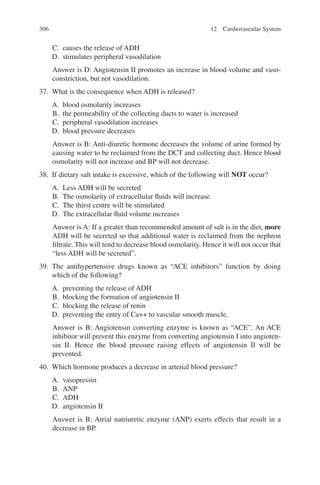 306
C. causes the release of ADH
D. stimulates peripheral vasodilation
Answer is D: Angiotensin II promotes an increase in blood volume and vaso-
constriction, but not vasodilation.
37. What is the consequence when ADH is released?
A. blood osmolarity increases
B. the permeability of the collecting ducts to water is increased
C. peripheral vasodilation increases
D. blood pressure decreases
Answer is B: Anti-diuretic hormone decreases the volume of urine formed by
causing water to be reclaimed from the DCT and collecting duct. Hence blood
osmolarity will not increase and BP will not decrease.
38. If dietary salt intake is excessive, which of the following will NOT occur?
A. Less ADH will be secreted
B. The osmolarity of extracellular fluids will increase
C. The thirst centre will be stimulated
D. The extracellular fluid volume increases
Answer is A: If a greater than recommended amount of salt is in the diet, more
ADH will be secreted so that additional water is reclaimed from the nephron
filtrate. This will tend to decrease blood osmolarity. Hence it will not occur that
“less ADH will be secreted”.
39. The antihypertensive drugs known as “ACE inhibitors” function by doing
which of the following?
A. preventing the release of ADH
B. blocking the formation of angiotensin II
C. blocking the release of renin
D. preventing the entry of Ca++ to vascular smooth muscle.
Answer is B: Angiotensin converting enzyme is known as “ACE”. An ACE
inhibitor will prevent this enzyme from converting angiotensin I into angioten-
sin II. Hence the blood pressure raising effects of angiotensin II will be
prevented.
40. Which hormone produces a decrease in arterial blood pressure?
A. vasopressin
B. ANP
C. ADH
D. angiotensin II
Answer is B: Atrial natriuretic enzyme (ANP) exerts effects that result in a
decrease in BP.
12 Cardiovascular System
ERRNVPHGLFRVRUJ
 