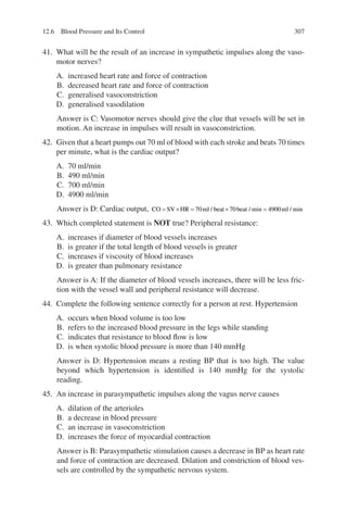 307
41. What will be the result of an increase in sympathetic impulses along the vaso-
motor nerves?
A. increased heart rate and force of contraction
B. decreased heart rate and force of contraction
C. generalised vasoconstriction
D. generalised vasodilation
Answer is C: Vasomotor nerves should give the clue that vessels will be set in
motion. An increase in impulses will result in vasoconstriction.
42. Given that a heart pumps out 70 ml of blood with each stroke and beats 70 times
per minute, what is the cardiac output?
A. 70 ml/min
B. 490 ml/min
C. 700 ml/min
D. 4900 ml/min
Answer is D: Cardiac output, CO SV HR ml beat beat ml
= × = × =
70 70 4900
/ / min / min
43. Which completed statement is NOT true? Peripheral resistance:
A. increases if diameter of blood vessels increases
B. is greater if the total length of blood vessels is greater
C. increases if viscosity of blood increases
D. is greater than pulmonary resistance
Answer is A: If the diameter of blood vessels increases, there will be less fric-
tion with the vessel wall and peripheral resistance will decrease.
44. Complete the following sentence correctly for a person at rest. Hypertension
A. occurs when blood volume is too low
B. refers to the increased blood pressure in the legs while standing
C. indicates that resistance to blood flow is low
D. is when systolic blood pressure is more than 140 mmHg
Answer is D: Hypertension means a resting BP that is too high. The value
beyond which hypertension is identified is 140 mmHg for the systolic
reading.
45. An increase in parasympathetic impulses along the vagus nerve causes
A. dilation of the arterioles
B. a decrease in blood pressure
C. an increase in vasoconstriction
D. increases the force of myocardial contraction
Answer is B: Parasympathetic stimulation causes a decrease in BP as heart rate
and force of contraction are decreased. Dilation and constriction of blood ves-
sels are controlled by the sympathetic nervous system.
12.6 Blood Pressure and Its Control
ERRNVPHGLFRVRUJ
 