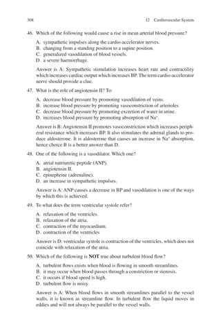 308
46. Which of the following would cause a rise in mean arterial blood pressure?
A. sympathetic impulses along the cardio-accelerator nerves.
B. changing from a standing position to a supine position.
C. generalized vasodilation of blood vessels.
D. a severe haemorrhage.
Answer is A: Sympathetic stimulation increases heart rate and contractility
which increases cardiac output which increases BP. The term cardio-­accelerator
nerve should provide a clue.
47. What is the role of angiotensin II? To:
A. decrease blood pressure by promoting vasodilation of veins.
B. increase blood pressure by promoting vasoconstriction of arterioles
C. decrease blood pressure by promoting excretion of water in urine.
D. increases blood pressure by promoting absorption of Na+
.
Answer is B: Angiotensin II promotes vasoconstriction which increases periph-
eral resistance which increases BP. It also stimulates the adrenal glands to pro-
duce aldosterone. It is aldosterone that causes an increase in Na+
absorption,
hence choice B is a better answer than D.
48. One of the following is a vasodilator. Which one?
A. atrial natriuretic peptide (ANP).
B. angiotensin II.
C. epinephrine (adrenaline).
D. an increase in sympathetic impulses.
Answer is A: ANP causes a decrease in BP and vasodilation is one of the ways
by which this is achieved.
49. To what does the term ventricular systole refer?
A. relaxation of the ventricles.
B. relaxation of the atria.
C. contraction of the myocardium.
D. contraction of the ventricles
Answer is D: ventricular systole is contraction of the ventricles, which does not
coincide with relaxation of the atria.
50. Which of the following is NOT true about turbulent blood flow?
A. turbulent flows exists when blood is flowing in smooth streamlines.
B. it may occur when blood passes through a constriction or stenosis.
C. it occurs if blood speed is high.
D. turbulent flow is noisy.
Answer is A: When blood flows in smooth streamlines parallel to the vessel
walls, it is known as streamline flow. In turbulent flow the liquid moves in
eddies and will not always be parallel to the vessel walls.
12 Cardiovascular System
ERRNVPHGLFRVRUJ
 