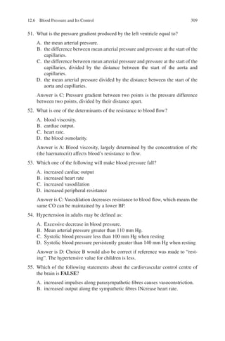 309
51. What is the pressure gradient produced by the left ventricle equal to?
A. the mean arterial pressure.
B. the difference between mean arterial pressure and pressure at the start of the
capillaries.
C. the difference between mean arterial pressure and pressure at the start of the
capillaries, divided by the distance between the start of the aorta and
capillaries.
D. the mean arterial pressure divided by the distance between the start of the
aorta and capillaries.
Answer is C: Pressure gradient between two points is the pressure difference
between two points, divided by their distance apart.
52. What is one of the determinants of the resistance to blood flow?
A. blood viscosity.
B. cardiac output.
C. heart rate.
D. the blood osmolarity.
Answer is A: Blood viscosity, largely determined by the concentration of rbc
(the haematocrit) affects blood’s resistance to flow.
53. Which one of the following will make blood pressure fall?
A. increased cardiac output
B. increased heart rate
C. increased vasodilation
D. increased peripheral resistance
Answer is C: Vasodilation decreases resistance to blood flow, which means the
same CO can be maintained by a lower BP.
54. Hypertension in adults may be defined as:
A. Excessive decrease in blood pressure.
B. Mean arterial pressure greater than 110 mm Hg.
C. Systolic blood pressure less than 100 mm Hg when resting
D. Systolic blood pressure persistently greater than 140 mm Hg when resting
Answer is D: Choice B would also be correct if reference was made to “rest-
ing”. The hypertensive value for children is less.
55. Which of the following statements about the cardiovascular control centre of
the brain is FALSE?
A. increased impulses along parasympathetic fibres causes vasoconstriction.
B. increased output along the sympathetic fibres INcrease heart rate.
12.6 Blood Pressure and Its Control
ERRNVPHGLFRVRUJ
 
