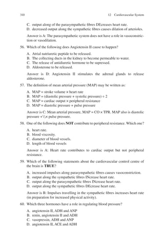 310
C. output along of the parasympathetic fibres DEcreases heart rate.
D. decreased output along the sympathetic fibres causes dilation of arterioles.
Answer is A: The parasympathetic system does not have a role in vasoconstric-
tion or vasodilation.
56. Which of the following does Angiotensin II cause to happen?
A. Atrial natriuretic peptide to be released.
B. The collecting ducts in the kidney to become permeable to water.
C. The release of antidiuretic hormone to be supressed.
D. Aldosterone to be released.
Answer is D: Angiotensin II stimulates the adrenal glands to release
aldosterone.
57. The definition of mean arterial pressure (MAP) may be written as:
A. MAP = stroke volume × heart rate
B. MAP = (diastolic pressure + systolic pressure) ÷ 2
C. MAP = cardiac output × peripheral resistance
D. MAP = diastolic pressure + pulse pressure
Answer is C: Mean arterial pressure, MAP = CO × TPR. MAP also is diastolic
pressure +1
/3× pulse pressure.
58. One of the following does NOT contribute to peripheral resistance. Which one?
A. heart rate.
B. blood viscosity.
C. diameter of blood vessels.
D. length of blood vessels
Answer is A: Heart rate contributes to cardiac output but not peripheral
resistance.
59. Which of the following statements about the cardiovascular control centre of
the brain is TRUE?
A. increased impulses along parasympathetic fibres causes vasoconstriction.
B. output along the sympathetic fibres INcrease heart rate.
C. output along the parasympathetic fibres INcrease heart rate.
D. output along the sympathetic fibres DEcrease heart rate.
Answer is B: Impulses travelling in the sympathetic fibres increases heart rate
(in preparation for increased physical activity).
60. Which three hormones have a role in regulating blood pressure?
A. angiotensin II, ADH and ANP
B. renin, angiotensin II and ADH
C. vasopressin, ADH and ANP
D. angiotensin II, ACE and ADH
12 Cardiovascular System
ERRNVPHGLFRVRUJ
 