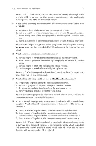 311
Answer is A: Renin is an enzyme that coverts angiotensinogen into angiotensin
I, while ACE is an enzyme that converts angiotensin I into angiotensin
II. Vasopressin and ADH are the same hormone.
61. Which of the following statements about the cardiovascular centre of the brain
is FALSE?
A. it consists of the cardiac centre and the vasomotor centre.
B. output along fibres of the sympathetic nervous system DEcrease heart rate.
C. output along fibres of the parasympathetic nervous system DEcrease heart
rate.
D. output along fibres of the sympathetic nervous system INcrease heart rate.
Answer is B: Output along fibres of the sympathetic nervous system actually
increases heart rate. So choice B is FALSE and answers the question that was
asked.
62. Which statement about cardiac output is correct?
A. cardiac output is peripheral resistance multiplied by stroke volume.
B. mean arterial pressure multiplied by peripheral resistance is cardiac
output.
C. cardiac output is heart rate multiplied by stroke volume.
D. cardiac output is blood volume multiplied by heart rate.
Answer is C: Cardiac output (in ml per minute) = stroke volume (in ml per beat)
times heart rate (in beta per minute).
63. Which of the following would produce a DECREASE in heart rate?
A. sympathetic impulses along the cardioaccelerator nerves.
B. increased sympathetic impulses along the vasomotor nerves
C. decreased sympathetic impulses along the vasomotor nerves.
D. parasympathetic impulses along the vagus nerve.
Answer is D: Parasympathetic stimulation (which almost always utilises the
vagus nerve) causes a decrease in heart rate.
64. A rise in arterial blood pressure stretches the vessel walls which contain baro-
receptors. Which of the following responses does this produce? The barorecep-
tors send a:
A. slower stream of impulses to the vasomotor centre which inhibits it.
B. faster stream of impulses to the vasomotor centre which inhibits it.
C. slower stream of impulses to the vasomotor centre which stimulates it.
D. faster stream of impulses to the vasomotor centre which stimulates it.
Answer is B: When a blood vessel wall is stretched it stimulates baroreceptors
to increase their stream of impulses to the vasomotor centre which inhibits it.
This means the smooth muscle in blood vessel walls will relax and the vessel
diameter will increase and so BP is reduced.
12.6 Blood Pressure and Its Control
ERRNVPHGLFRVRUJ
 