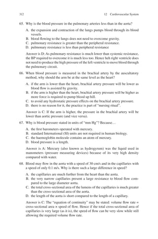 312
65. Why is the blood pressure in the pulmonary arteries less than in the aorta?
A. the expansion and contraction of the lungs pumps blood through its blood
vessels.
B. blood flowing to the lungs does not need to overcome gravity.
C. pulmonary resistance is greater than the peripheral resistance.
D. pulmonary resistance is less than peripheral resistance
Answer is D: As pulmonary resistance is much lower than systemic resistance,
the BP required to overcome it is much less too. Hence heh right ventricle does
not need to produce the high pressure of the left ventricle to move blood through
the pulmonary circuit.
66. When blood pressure is measured in the brachial artery by the auscultatory
method, why should the arm be at the same level as the heart?
A. if the arm is lower than the heart, brachial artery pressure will be lower as
blood flow is assisted by gravity.
B. if the arm is higher than the heart, brachial artery pressure will be higher as
more force is required to pump blood up hill.
C. to avoid any hydrostatic pressure effects on the brachial artery pressure.
D. there is no reason for it, the practice is part of “nursing ritual”.
Answer is C: If the arm is higher, the pressure in the brachial artery will be
lower than aortic pressure (and vice versa).
67. Why is blood pressure stated in units of “mm Hg”? Because…
A. the first barometers operated with mercury.
B. standard International (SI) units are not required in human biology.
C. the haemoglobin molecule contains an atom of mercury.
D. blood pressure is a length.
Answer is A: Mercury (also known as hydrogyrum) was the liquid used in
manometers (pressure measuring devices) because of its very high density
compared with water.
68. Blood may flow in the aorta with a speed of 30 cm/s and in the capillaries with
a speed of only 0.1 m/s. Why is there such a large difference in speed?
A. the capillaries are much further from the heart than the aorta.
B. the very narrow capillaries present a large resistance to blood flow com-
pared to the large diameter aorta.
C. the total cross-sectional area of the lumens of the capillaries is much greater
than the cross-sectional area of the aorta.
D. the length of the aorta is short compared to the length of a capillary.
Answer is C: The “equation of continuity” may be stated: volume flow rate =
cross-sectional area × speed of flow. Hence if the total cross-sectional area of
capillaries is very large (as it is), the speed of flow can be very slow while still
allowing the required volume flow rate.
12 Cardiovascular System
ERRNVPHGLFRVRUJ
 
