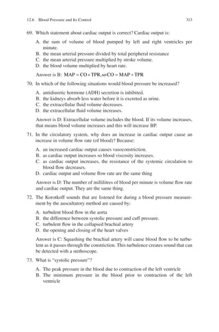 313
69. Which statement about cardiac output is correct? Cardiac output is:
A. the sum of volume of blood pumped by left and right ventricles per
minute.
B. the mean arterial pressure divided by total peripheral resistance
C. the mean arterial pressure multiplied by stroke volume.
D. the blood volume multiplied by heart rate.
Answer is B: MAP CO TPR soCO MAP TPR
= × = ÷
,
70. In which of the following situations would blood pressure be increased?
A. antidiuretic hormone (ADH) secretion is inhibited.
B. the kidneys absorb less water before it is excreted as urine.
C. the extracellular fluid volume decreases.
D. the extracellular fluid volume increases.
Answer is D: Extracellular volume includes the blood. If its volume increases,
that means blood volume increases and this will increase BP.
71. In the circulatory system, why does an increase in cardiac output cause an
increase in volume flow rate (of blood)? Because:
A. an increased cardiac output causes vasoconstriction.
B. as cardiac output increases so blood viscosity increases.
C. as cardiac output increases, the resistance of the systemic circulation to
blood flow decreases.
D. cardiac output and volume flow rate are the same thing
Answer is D: The number of millilitres of blood per minute is volume flow rate
and cardiac output. They are the same thing.
72. The Korotkoff sounds that are listened for during a blood pressure measure-
ment by the auscultatory method are caused by:
A. turbulent blood flow in the aorta
B. the difference between systolic pressure and cuff pressure.
C. turbulent flow in the collapsed brachial artery
D. the opening and closing of the heart valves
Answer is C: Squashing the brachial artery will cause blood flow to be turbu-
lent as it passes through the constriction. This turbulence creates sound that can
be detected with a stethoscope.
73. What is “systolic pressure”?
A. The peak pressure in the blood due to contraction of the left ventricle
B. The minimum pressure in the blood prior to contraction of the left
ventricle
12.6 Blood Pressure and Its Control
ERRNVPHGLFRVRUJ
 
