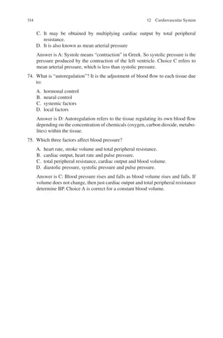 314
C. It may be obtained by multiplying cardiac output by total peripheral
resistance.
D. It is also known as mean arterial pressure
Answer is A: Systole means “contraction” in Greek. So systolic pressure is the
pressure produced by the contraction of the left ventricle. Choice C refers to
mean arterial pressure, which is less than systolic pressure.
74. What is “autoregulation”? It is the adjustment of blood flow to each tissue due
to:
A. hormonal control
B. neural control
C. systemic factors
D. local factors
Answer is D: Autoregulation refers to the tissue regulating its own blood flow
depending on the concentration of chemicals (oxygen, carbon dioxide, metabo-
lites) within the tissue.
75. Which three factors affect blood pressure?
A. heart rate, stroke volume and total peripheral resistance.
B. cardiac output, heart rate and pulse pressure.
C. total peripheral resistance, cardiac output and blood volume.
D. diastolic pressure, systolic pressure and pulse pressure.
Answer is C: Blood pressure rises and falls as blood volume rises and falls. If
volume does not change, then just cardiac output and total peripheral resistance
determine BP. Choice A is correct for a constant blood volume.
12 Cardiovascular System
ERRNVPHGLFRVRUJ
 