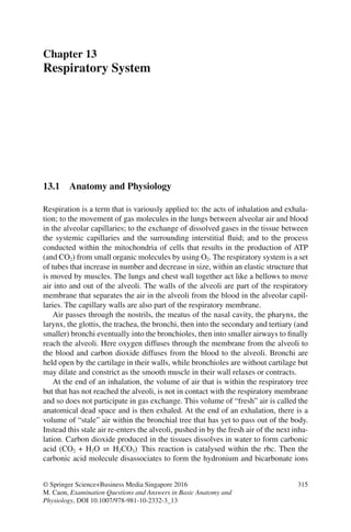 315
© Springer Science+Business Media Singapore 2016
M. Caon, Examination Questions and Answers in Basic Anatomy and
Physiology, DOI 10.1007/978-981-10-2332-3_13
Chapter 13
Respiratory System
13.1 Anatomy and Physiology
Respiration is a term that is variously applied to: the acts of inhalation and exhala-
tion; to the movement of gas molecules in the lungs between alveolar air and blood
in the alveolar capillaries; to the exchange of dissolved gases in the tissue between
the systemic capillaries and the surrounding interstitial fluid; and to the process
conducted within the mitochondria of cells that results in the production of ATP
(and CO2) from small organic molecules by using O2. The respiratory system is a set
of tubes that increase in number and decrease in size, within an elastic structure that
is moved by muscles. The lungs and chest wall together act like a bellows to move
air into and out of the alveoli. The walls of the alveoli are part of the respiratory
membrane that separates the air in the alveoli from the blood in the alveolar capil-
laries. The capillary walls are also part of the respiratory membrane.
Air passes through the nostrils, the meatus of the nasal cavity, the pharynx, the
larynx, the glottis, the trachea, the bronchi, then into the secondary and tertiary (and
smaller) bronchi eventually into the bronchioles, then into smaller airways to finally
reach the alveoli. Here oxygen diffuses through the membrane from the alveoli to
the blood and carbon dioxide diffuses from the blood to the alveoli. Bronchi are
held open by the cartilage in their walls, while bronchioles are without cartilage but
may dilate and constrict as the smooth muscle in their wall relaxes or contracts.
At the end of an inhalation, the volume of air that is within the respiratory tree
but that has not reached the alveoli, is not in contact with the respiratory membrane
and so does not participate in gas exchange. This volume of “fresh” air is called the
anatomical dead space and is then exhaled. At the end of an exhalation, there is a
volume of “stale” air within the bronchial tree that has yet to pass out of the body.
Instead this stale air re-enters the alveoli, pushed in by the fresh air of the next inha-
lation. Carbon dioxide produced in the tissues dissolves in water to form carbonic
acid (CO2 + H2O ⇌ H2CO3). This reaction is catalysed within the rbc. Then the
carbonic acid molecule disassociates to form the hydronium and bicarbonate ions
ERRNVPHGLFRVRUJ
 