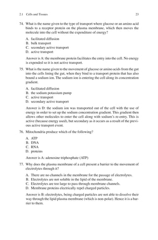 23
74. What is the name given to the type of transport where glucose or an amino acid
binds to a receptor protein on the plasma membrane, which then moves the
molecule into the cell without the expenditure of energy?
A. facilitated diffusion
B. bulk transport
C. secondary active transport
D. active transport
Answer is A: the membrane protein facilitates the entry into the cell. No energy
is expended so it is not active transport.
75. What is the name given to the movement of glucose or amino acids from the gut
into the cells lining the gut, when they bind to a transport protein that has also
bound a sodium ion. The sodium ion is entering the cell along its concentration
gradient.
A. facilitated diffusion
B. the sodium potassium pump
C. active transport
D. secondary active transport
Answer is D: the sodium ion was transported out of the cell with the use of
energy in order to set up the sodium concentration gradient. This gradient then
allows other molecules to enter the cell along with sodium’s re-entry. This is
active (because energy used), but secondary as it occurs as a result of the previ-
ous active transport event.
76. Mitochondria produce which of the following?
A. ATP
B. DNA
C. RNA
D. proteins
Answer is A: adenosine triphosphate (ATP)
77. Why does the plasma membrane of a cell present a barrier to the movement of
electrolytes through it?
A. There are no channels in the membrane for the passage of electrolytes.
B. Electrolytes are not soluble in the lipid of the membrane.
C. Electrolytes are too large to pass through membrane channels.
D. Membrane proteins electrically repel charged particles.
Answer is B: electrolytes, being charged particles are not able to dissolve their
way through the lipid plasma membrane (which is non-polar). Hence it is a bar-
rier to them.
2.1 Cells and Tissues
ERRNVPHGLFRVRUJ
 