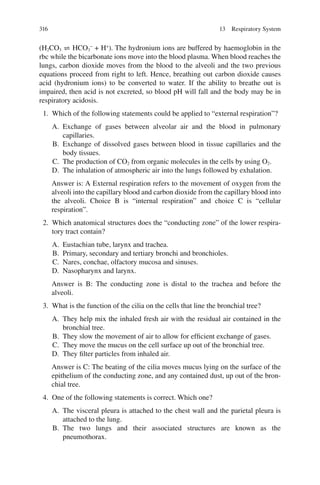 316
(H2CO3 ⇌ HCO3
−
+ H+
). The hydronium ions are buffered by haemoglobin in the
rbc while the bicarbonate ions move into the blood plasma. When blood reaches the
lungs, carbon dioxide moves from the blood to the alveoli and the two previous
equations proceed from right to left. Hence, breathing out carbon dioxide causes
acid (hydronium ions) to be converted to water. If the ability to breathe out is
impaired, then acid is not excreted, so blood pH will fall and the body may be in
respiratory acidosis.
1. Which of the following statements could be applied to “external respiration”?
A. Exchange of gases between alveolar air and the blood in pulmonary
capillaries.
B. Exchange of dissolved gases between blood in tissue capillaries and the
body tissues.
C. The production of CO2 from organic molecules in the cells by using O2.
D. The inhalation of atmospheric air into the lungs followed by exhalation.
Answer is: A External respiration refers to the movement of oxygen from the
alveoli into the capillary blood and carbon dioxide from the capillary blood into
the alveoli. Choice B is “internal respiration” and choice C is “cellular
respiration”.
2. Which anatomical structures does the “conducting zone” of the lower respira-
tory tract contain?
A. Eustachian tube, larynx and trachea.
B. Primary, secondary and tertiary bronchi and bronchioles.
C. Nares, conchae, olfactory mucosa and sinuses.
D. Nasopharynx and larynx.
Answer is B: The conducting zone is distal to the trachea and before the
alveoli.
3. What is the function of the cilia on the cells that line the bronchial tree?
A. They help mix the inhaled fresh air with the residual air contained in the
bronchial tree.
B. They slow the movement of air to allow for efficient exchange of gases.
C. They move the mucus on the cell surface up out of the bronchial tree.
D. They filter particles from inhaled air.
Answer is C: The beating of the cilia moves mucus lying on the surface of the
epithelium of the conducting zone, and any contained dust, up out of the bron-
chial tree.
4. One of the following statements is correct. Which one?
A. The visceral pleura is attached to the chest wall and the parietal pleura is
attached to the lung.
B. The two lungs and their associated structures are known as the
pneumothorax.
13 Respiratory System
ERRNVPHGLFRVRUJ
 