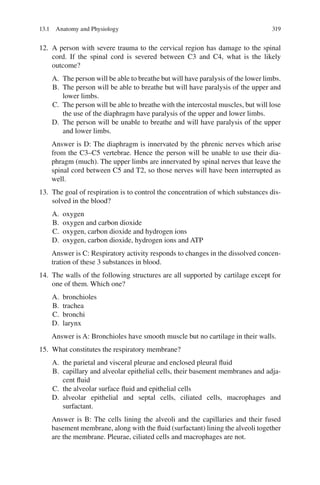 319
12. A person with severe trauma to the cervical region has damage to the spinal
cord. If the spinal cord is severed between C3 and C4, what is the likely
outcome?
A. The person will be able to breathe but will have paralysis of the lower limbs.
B. The person will be able to breathe but will have paralysis of the upper and
lower limbs.
C. The person will be able to breathe with the intercostal muscles, but will lose
the use of the diaphragm have paralysis of the upper and lower limbs.
D. The person will be unable to breathe and will have paralysis of the upper
and lower limbs.
Answer is D: The diaphragm is innervated by the phrenic nerves which arise
from the C3–C5 vertebrae. Hence the person will be unable to use their dia-
phragm (much). The upper limbs are innervated by spinal nerves that leave the
spinal cord between C5 and T2, so those nerves will have been interrupted as
well.
13. The goal of respiration is to control the concentration of which substances dis-
solved in the blood?
A. oxygen
B. oxygen and carbon dioxide
C. oxygen, carbon dioxide and hydrogen ions
D. oxygen, carbon dioxide, hydrogen ions and ATP
Answer is C: Respiratory activity responds to changes in the dissolved concen-
tration of these 3 substances in blood.
14. The walls of the following structures are all supported by cartilage except for
one of them. Which one?
A. bronchioles
B. trachea
C. bronchi
D. larynx
Answer is A: Bronchioles have smooth muscle but no cartilage in their walls.
15. What constitutes the respiratory membrane?
A. the parietal and visceral pleurae and enclosed pleural fluid
B. capillary and alveolar epithelial cells, their basement membranes and adja-
cent fluid
C. the alveolar surface fluid and epithelial cells
D. alveolar epithelial and septal cells, ciliated cells, macrophages and
surfactant.
Answer is B: The cells lining the alveoli and the capillaries and their fused
basement membrane, along with the fluid (surfactant) lining the alveoli together
are the membrane. Pleurae, ciliated cells and macrophages are not.
13.1 Anatomy and Physiology
ERRNVPHGLFRVRUJ
 