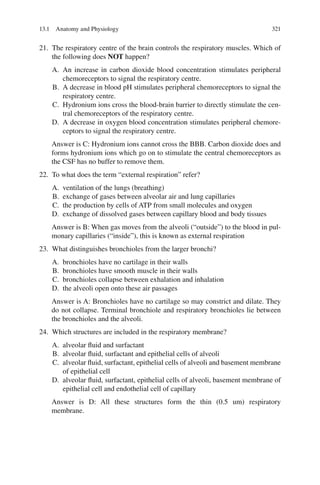 321
21. The respiratory centre of the brain controls the respiratory muscles. Which of
the following does NOT happen?
A. An increase in carbon dioxide blood concentration stimulates peripheral
chemoreceptors to signal the respiratory centre.
B. A decrease in blood pH stimulates peripheral chemoreceptors to signal the
respiratory centre.
C. Hydronium ions cross the blood-brain barrier to directly stimulate the cen-
tral chemoreceptors of the respiratory centre.
D. A decrease in oxygen blood concentration stimulates peripheral chemore-
ceptors to signal the respiratory centre.
Answer is C: Hydronium ions cannot cross the BBB. Carbon dioxide does and
forms hydronium ions which go on to stimulate the central chemoreceptors as
the CSF has no buffer to remove them.
22. To what does the term “external respiration” refer?
A. ventilation of the lungs (breathing)
B. exchange of gases between alveolar air and lung capillaries
C. the production by cells of ATP from small molecules and oxygen
D. exchange of dissolved gases between capillary blood and body tissues
Answer is B: When gas moves from the alveoli (“outside”) to the blood in pul-
monary capillaries (“inside”), this is known as external respiration
23. What distinguishes bronchioles from the larger bronchi?
A. bronchioles have no cartilage in their walls
B. bronchioles have smooth muscle in their walls
C. bronchioles collapse between exhalation and inhalation
D. the alveoli open onto these air passages
Answer is A: Bronchioles have no cartilage so may constrict and dilate. They
do not collapse. Terminal bronchiole and respiratory bronchioles lie between
the bronchioles and the alveoli.
24. Which structures are included in the respiratory membrane?
A. alveolar fluid and surfactant
B. alveolar fluid, surfactant and epithelial cells of alveoli
C. alveolar fluid, surfactant, epithelial cells of alveoli and basement membrane
of epithelial cell
D. alveolar fluid, surfactant, epithelial cells of alveoli, basement membrane of
epithelial cell and endothelial cell of capillary
Answer is D: All these structures form the thin (0.5 um) respiratory
membrane.
13.1 Anatomy and Physiology
ERRNVPHGLFRVRUJ
 