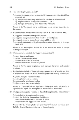 322
25. How is the diaphragm innervated?
A. from the respiratory centre in concert with chemoreceptors that detect blood
oxygen level
B. by the spinal nerves arising from thoracic vertebrae at the same level
C. by the phrenic nerve arising from vertebrae C3 to C5
D. by the vagus nerve arising from the medulla oblongata
Answer is C: The phrenic nerve (not thoracic spinal nerves) innervates the
diaphragm.
26. What mechanism transports the largest portion of oxygen around the body?
A. oxygen is carried bound to plasma proteins
B. oxygen is transported in solution dissolved in blood plasma
C. oxygen is bound to haemoglobin within red blood cells
D. oxygen is transported as bicarbonate after reacting with water to form car-
bonic acid
Answer is C: Haemoglobin within rbc is the protein that binds to oxygen
enabling its transport.
27. Which structures constitute the “upper respiratory tract”?
A. nose, pharynx and larynx
B. larynx, epiglottis and bronchi
C. trachea, bronchi and bronchioles
D. terminal bronchioles, alveoli and pleurae
Answer is A: The upper respiratory tract includes the larynx and superior
structures.
28. The lists below include of four respiratory tract structures. Which list has them
in the order that inhaled air would pass through them on the way to the lungs?
A. glottis, pharynx, conchae, trachea
B. nares, pharynx, larynx, conchae
C. conchae, pharynx, larynx, trachea
D. pharynx, conchae, trachea, glottis
Answer is C: The conchae are adjacent to the external nares; the pharynx is
superior to the larynx and the larynx is at the entrance to the trachea.
29. What passes through the foramina of the cribriform plate of the ethmoid bone?
A. inhaled air on its way through the nose.
B. tubes that drain the sinuses of the facial bones.
C. nerve fibres associated with the sense of smell.
D. blood vessels that supply the nasal mucosa.
Answer is C: The olfactory bulbs rest upon the cribriform plate and nerves from
the bulbs descend through it to the top of the nasal cavity.
13 Respiratory System
ERRNVPHGLFRVRUJ
 