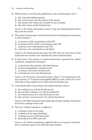 323
30. What function is served by the goblet/mucus cells of the bronchial “tree”?
A. they trap small inhaled particles.
B. they secrete mucus onto the surface of the airways
C. they increase the surface area available for gas exchange.
D. they move mucus up the bronchial tree.
Answer is B: Goblet cells produce mucus to trap any inhaled particles before
they reach the alveoli.
31. The central chemoreceptors in the brain stem increase breathing rate in response
to which stimulus?
A. an increase in CO2 concentration in the CSF
B. an increase in CO2 and H+
concentration in the CSF
C. a decrease in O2 concentration in the CSF
D. a decrease in O2 concentration in the blood
Answer is B: Carbon dioxide that enters the CSF will react with water to form
hydronium ions and these ions stimulate the central chemoreceptors.
32. In what form is the majority of carbon dioxide that is generated by cellular
respiration, transported to the lungs?
A. as dissolved carbon dioxide in the blood plasma.
B. bound to haemoglobin in red blood cells.
C. as carbonic acid inside red blood cells.
D. as bicarbonate ions in the blood plasma.
Answer is D: CO2 leaves cell as dissolved gas. About 7 % is transported in solu-
tion in plasma, 23 % bound to haemoglobin (HbCO2) in rbc, while 70 % reacts
with water to form carbonic acid, which forms bicarbonate ions.
33. A bronchiole differs from tertiary (and smaller) bronchi in that it:
A. has cartilage in its wall ( bronchi do not)
B. does not have cartilage in its wall ( bronchi do)
C. has smooth muscle in its wall ( bronchi do not)
D. does not have smooth muscle in its wall ( bronchi do)
Answer is B: While bronchi are held rigidly open by their cartilage, bronchioles
do not have cartilage in their wall.
34. The term “cellular respiration” is applied to:
A. exchange of gases in the lungs
B. ventilation of the lungs (breathing)
C. exchange of gases in the body tissues
D. the production of ATP in the cells
Answer is D: Cellular respiration is applied to the use of oxygen in mitochon-
dria to metabolise glucose into ATP and carbon dioxide.
13.1 Anatomy and Physiology
ERRNVPHGLFRVRUJ
 