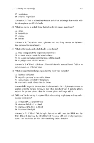 325
C. ventilation
D. external respiration
Answer is D: This is external respiration as it is an exchange that occurs with
the atmosphere outside the body.
40. What is a cavity in a skull bone that is lined with mucus membrane?
A. sinus
B. bronchiole
C. glottis
D. larynx
Answer is A: The frontal sinus, sphenoid and maxillary sinuses are in bones
that surround the nasal cavity.
41. What is the function of ciliated cells in the lungs?
A. they form part of the respiratory membrane
B. to move mucus out of the bronchial tree
C. to secrete surfactant onto the lining of the alveoli
D. to phagocytose inhaled bacteria
Answer is B: Ciliated cells have cilia which beat in a co-ordinated fashion to
move mucus out of the airways.
42. What ensures that the lungs expand as the chest wall expands?
A. secreted surfactant
B. negative pressure between the pleura
C. serous liquid secreted by the pleura
D. the elastic recoil of the alveolar tissue
Answer is B: Negative pressure (suction) causes the visceral pleura to remain in
contact with the parietal pleura, so that when the chest wall  parietal pleura
moves, the parietal pleura takes the visceral pleura and lungs with it.
43. Which of the following is responsible for increasing respiratory activity under
normal conditions?
A. decreased CO2 level in blood
B. decreased O2 level in blood
C. increased CO2 level in blood
D. increased blood pH
Answer is C: If blood CO2 is high, then more will cross the BBB into the
CSF. This will decrease the pH of the CSF (because CO2 will produce carbonic
acid). This decreased pH will cause breathing rate to increase.
13.1 Anatomy and Physiology
ERRNVPHGLFRVRUJ
 