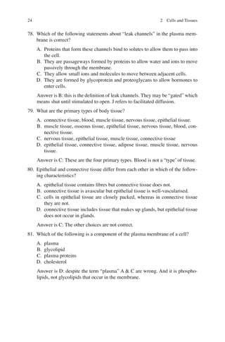 24
78. Which of the following statements about “leak channels” in the plasma mem-
brane is correct?
A. Proteins that form these channels bind to solutes to allow them to pass into
the cell.
B. They are passageways formed by proteins to allow water and ions to move
passively through the membrane.
C. They allow small ions and molecules to move between adjacent cells.
D. They are formed by glycoprotein and proteoglycans to allow hormones to
enter cells.
Answer is B: this is the deﬁnition of leak channels. They may be “gated” which
means shut until stimulated to open. J refers to facilitated diffusion.
79. What are the primary types of body tissue?
A. connective tissue, blood, muscle tissue, nervous tissue, epithelial tissue.
B. muscle tissue, osseous tissue, epithelial tissue, nervous tissue, blood, con-
nective tissue.
C. nervous tissue, epithelial tissue, muscle tissue, connective tissue
D. epithelial tissue, connective tissue, adipose tissue, muscle tissue, nervous
tissue.
Answer is C: These are the four primary types. Blood is not a “type’ of tissue.
80. Epithelial and connective tissue differ from each other in which of the follow-
ing characteristics?
A. epithelial tissue contains ﬁbres but connective tissue does not.
B. connective tissue is avascular but epithelial tissue is well-vascularised.
C. cells in epithelial tissue are closely packed, whereas in connective tissue
they are not.
D. connective tissue includes tissue that makes up glands, but epithelial tissue
does not occur in glands.
Answer is C: The other choices are not correct.
81. Which of the following is a component of the plasma membrane of a cell?
A. plasma
B. glycolipid
C. plasma proteins
D. cholesterol
Answer is D: despite the term “plasma” A  C are wrong. And it is phospho-
lipids, not glycolipids that occur in the membrane.
2 Cells and Tissues
ERRNVPHGLFRVRUJ
 