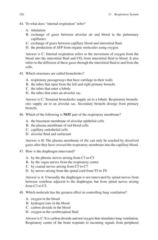 326
44. To what does “internal respiration” refer?
A. inhalation
B. exchange of gases between alveolar air and blood in the pulmonary
capillaries.
C. exchange of gases between capillary blood and interstitial fluid.
D. the production of ATP from organic molecules using oxygen.
Answer is C: Internal respiration refers to the movement of oxygen from the
blood into the interstitial fluid and CO2 from interstitial fluid to blood. It also
refers to the diffusion of these gases through the interstitial fluid to and from the
cells.
45. Which structures are called bronchioles?
A. respiratory passageways that have cartilage in their walls
B. the tubes that open from the left and right primary bronchi.
C. the tubes that enter a lobule
D. the tubes that enter an alveolar sac.
Answer is C: Terminal bronchioles supply air to a lobule. Respiratory bronchi-
oles supply air to an alveolar sac. Secondary bronchi diverge from primary
bronchi.
46. Which of the following is NOT part of the respiratory membrane?
A. the basement membrane of alveolar epithelial cells
B. the plasma membrane of red blood cells
C. capillary endothelial cells
D. alveolar fluid and surfactant
Answer is B: The plasma membrane of rbc can only be reached by dissolved
gases after they have crossed the respiratory membrane into the capillary blood.
47. How is the diaphragm innervated?
A. by the phrenic nerves arising from C3 to C5
B. by the vagus nerves from the respiratory centre
C. by cranial nerves arising from C5 to C7
D. by nerves arising from the spinal cord from T5 to T9.
Answer is A: Unusually the diaphragm is not innervated by spinal nerves from
between vertebrae adjacent to the diaphragm, but from spinal nerves arising
from C3 to C5.
48. Which molecule has the greatest effect in controlling lung ventilation?
A. oxygen in the blood
B. hydrogen ions in the blood
C. carbon dioxide in the blood
D. oxygen in the cerebrospinal fluid
Answer is C: It is carbon dioxide and not oxygen that stimulates lung ventilation.
Respiratory centre of the brain responds to incoming signals from peripheral
13 Respiratory System
ERRNVPHGLFRVRUJ
 