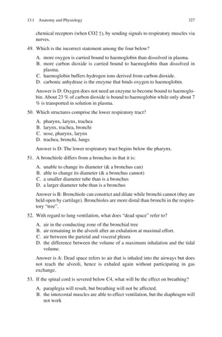 327
chemical receptors (when CO2 ↑), by sending signals to respiratory muscles via
nerves.
49. Which is the incorrect statement among the four below?
A. more oxygen is carried bound to haemoglobin than dissolved in plasma.
B. more carbon dioxide is carried bound to haemoglobin than dissolved in
plasma.
C. haemoglobin buffers hydrogen ions derived from carbon dioxide.
D. carbonic anhydrase is the enzyme that binds oxygen to haemoglobin.
Answer is D: Oxygen does not need an enzyme to become bound to haemoglo-
bin. About 23 % of carbon dioxide is bound to haemoglobin while only about 7
% is transported in solution in plasma.
50. Which structures comprise the lower respiratory tract?
A. pharynx, larynx, trachea
B. larynx, trachea, bronchi
C. nose, pharynx, larynx
D. trachea, bronchi, lungs
Answer is D: The lower respiratory tract begins below the pharynx.
51. A bronchiole differs from a bronchus in that it is:
A. unable to change its diameter ( a bronchus can)
B. able to change its diameter ( a bronchus cannot)
C. a smaller diameter tube than is a bronchus
D. a larger diameter tube than is a bronchus
Answer is B: Bronchiole can constrict and dilate while bronchi cannot (they are
held open by cartilage). Bronchioles are more distal than bronchi in the respira-
tory “tree”.
52. With regard to lung ventilation, what does “dead space” refer to?
A. air in the conducting zone of the bronchial tree
B. air remaining in the alveoli after an exhalation at maximal effort.
C. air between the parietal and visceral pleura
D. the difference between the volume of a maximum inhalation and the tidal
volume.
Answer is A: Dead space refers to air that is inhaled into the airways but does
not reach the alveoli, hence is exhaled again without participating in gas
exchange.
53. If the spinal cord is severed below C4, what will be the effect on breathing?
A. paraplegia will result, but breathing will not be affected.
B. the intercostal muscles are able to effect ventilation, but the diaphragm will
not work
13.1 Anatomy and Physiology
ERRNVPHGLFRVRUJ
 