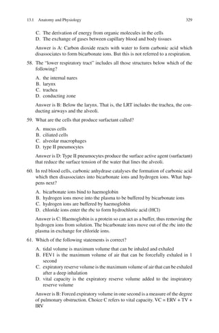 329
C. The derivation of energy from organic molecules in the cells
D. The exchange of gases between capillary blood and body tissues
Answer is A: Carbon dioxide reacts with water to form carbonic acid which
disassociates to form bicarbonate ions. But this is not referred to a respiration.
58. The “lower respiratory tract” includes all those structures below which of the
following?
A. the internal nares
B. larynx
C. trachea
D. conducting zone
Answer is B: Below the larynx. That is, the LRT includes the trachea, the con-
ducting airways and the alveoli.
59. What are the cells that produce surfactant called?
A. mucus cells
B. ciliated cells
C. alveolar macrophages
D. type II pneumocytes
Answer is D: Type II pneumocytes produce the surface active agent (surfactant)
that reduce the surface tension of the water that lines the alveoli.
60. In red blood cells, carbonic anhydrase catalyses the formation of carbonic acid
which then disassociates into bicarbonate ions and hydrogen ions. What hap-
pens next?
A. bicarbonate ions bind to haemoglobin
B. hydrogen ions move into the plasma to be buffered by bicarbonate ions
C. hydrogen ions are buffered by haemoglobin
D. chloride ions enter the rbc to form hydrochloric acid (HCl)
Answer is C: Haemoglobin is a protein so can act as a buffer, thus removing the
hydrogen ions from solution. The bicarbonate ions move out of the rbc into the
plasma in exchange for chloride ions.
61. Which of the following statements is correct?
A. tidal volume is maximum volume that can be inhaled and exhaled
B. FEV1 is the maximum volume of air that can be forcefully exhaled in 1
second
C. expiratory reserve volume is the maximum volume of air that can be exhaled
after a deep inhalation
D. vital capacity is the expiratory reserve volume added to the inspiratory
reserve volume
Answer is B: Forced expiratory volume in one second is a measure of the degree
of pulmonary obstruction. Choice C refers to vital capacity. VC = ERV + TV +
IRV
13.1 Anatomy and Physiology
ERRNVPHGLFRVRUJ
 