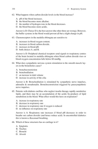 330
62. What happens when carbon dioxide levels in the blood increase?
A. pH of the blood increases.
B. the blood becomes more alkaline.
C. the number of hydrogen ions in the blood decreases.
D. the blood becomes more acidic.
Answer is D: Choice D is the best answer (the other three are wrong). However,
the buffer systems in the blood would prevent all but a slight change in pH.
63. Chemoreceptors in the medulla oblongata are sensitive to
A. increases in blood oxygen content.
B. increases in blood carbon dioxide.
C. increases in blood pH.
D. both choices A. and B.
Answer is D: Peripheral chemical receptors send signals to respiratory centres
of the brain located in medulla oblongata when blood carbon dioxide rises or
blood oxygen concentration falls below 60 mmHg.
64. What does sympathetic nervous system stimulation to the smooth muscle lay-
ers in the bronchioles cause?
A. bronchoconstriction
B. bronchodilation
C. an increase in tidal volume
D. increase in activity of the cilia
Answer is B: Bronchodilation is stimulated by sympathetic nerve impulses,
adrenalin  noradrenalin. Bronchoconstriction triggered by parasympathetic
nerve impulses.
65. Patients with diabetes mellitus who neglect insulin therapy rapidly metabolize
lipids, and there may be an accumulation of the acidic by-products of lipid
metabolism in the blood. What effect would this have on respiration?
A. increase in respiratory rate
B. decrease in respiratory rate
C. decrease in respiratory rate if oxygen is reduced
D. no influence on respiratory rate
Answer is A: Respiratory rate increases if blood pH decreases in order to
breathe out carbon dioxide (and hence reduce acid). In uncontrolled diabetics
this is known a Kussmaul breathing.
66. Which of these structures has no cartilage in it?
A. Epiglottis
B. Trachea
C. Bronchi
D. Alveoli
13 Respiratory System
ERRNVPHGLFRVRUJ
 