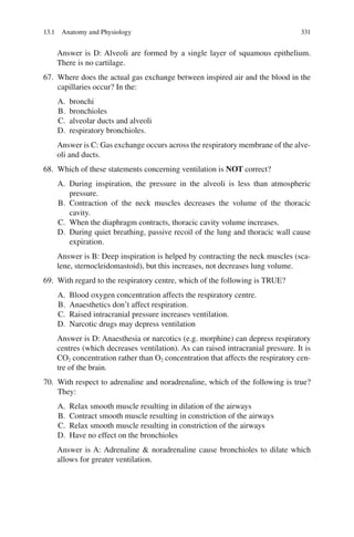 331
Answer is D: Alveoli are formed by a single layer of squamous epithelium.
There is no cartilage.
67. Where does the actual gas exchange between inspired air and the blood in the
capillaries occur? In the:
A. bronchi
B. bronchioles
C. alveolar ducts and alveoli
D. respiratory bronchioles.
Answer is C: Gas exchange occurs across the respiratory membrane of the alve-
oli and ducts.
68. Which of these statements concerning ventilation is NOT correct?
A. During inspiration, the pressure in the alveoli is less than atmospheric
pressure.
B. Contraction of the neck muscles decreases the volume of the thoracic
cavity.
C. When the diaphragm contracts, thoracic cavity volume increases.
D. During quiet breathing, passive recoil of the lung and thoracic wall cause
expiration.
Answer is B: Deep inspiration is helped by contracting the neck muscles (sca-
lene, sternocleidomastoid), but this increases, not decreases lung volume.
69. With regard to the respiratory centre, which of the following is TRUE?
A. Blood oxygen concentration affects the respiratory centre.
B. Anaesthetics don’t affect respiration.
C. Raised intracranial pressure increases ventilation.
D. Narcotic drugs may depress ventilation
Answer is D: Anaesthesia or narcotics (e.g. morphine) can depress respiratory
centres (which decreases ventilation). As can raised intracranial pressure. It is
CO2 concentration rather than O2 concentration that affects the respiratory cen-
tre of the brain.
70. With respect to adrenaline and noradrenaline, which of the following is true?
They:
A. Relax smooth muscle resulting in dilation of the airways
B. Contract smooth muscle resulting in constriction of the airways
C. Relax smooth muscle resulting in constriction of the airways
D. Have no effect on the bronchioles
Answer is A: Adrenaline  noradrenaline cause bronchioles to dilate which
allows for greater ventilation.
13.1 Anatomy and Physiology
ERRNVPHGLFRVRUJ
 
