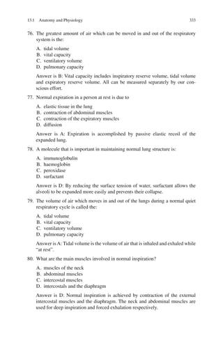 333
76. The greatest amount of air which can be moved in and out of the respiratory
system is the:
A. tidal volume
B. vital capacity
C. ventilatory volume
D. pulmonary capacity
Answer is B: Vital capacity includes inspiratory reserve volume, tidal volume
and expiratory reserve volume. All can be measured separately by our con-
scious effort.
77. Normal expiration in a person at rest is due to
A. elastic tissue in the lung
B. contraction of abdominal muscles
C. contraction of the expiratory muscles
D. diffusion
Answer is A: Expiration is accomplished by passive elastic recoil of the
expanded lung.
78. A molecule that is important in maintaining normal lung structure is:
A. immunoglobulin
B. haemoglobin
C. peroxidase
D. surfactant
Answer is D: By reducing the surface tension of water, surfactant allows the
alveoli to be expanded more easily and prevents their collapse.
79. The volume of air which moves in and out of the lungs during a normal quiet
respiratory cycle is called the:
A. tidal volume
B. vital capacity
C. ventilatory volume
D. pulmonary capacity
Answer is A: Tidal volume is the volume of air that is inhaled and exhaled while
“at rest”.
80. What are the main muscles involved in normal inspiration?
A. muscles of the neck
B. abdominal muscles
C. intercostal muscles
D. intercostals and the diaphragm
Answer is D: Normal inspiration is achieved by contraction of the external
intercostal muscles and the diaphragm. The neck and abdominal muscles are
used for deep inspiration and forced exhalation respectively.
13.1 Anatomy and Physiology
ERRNVPHGLFRVRUJ
 